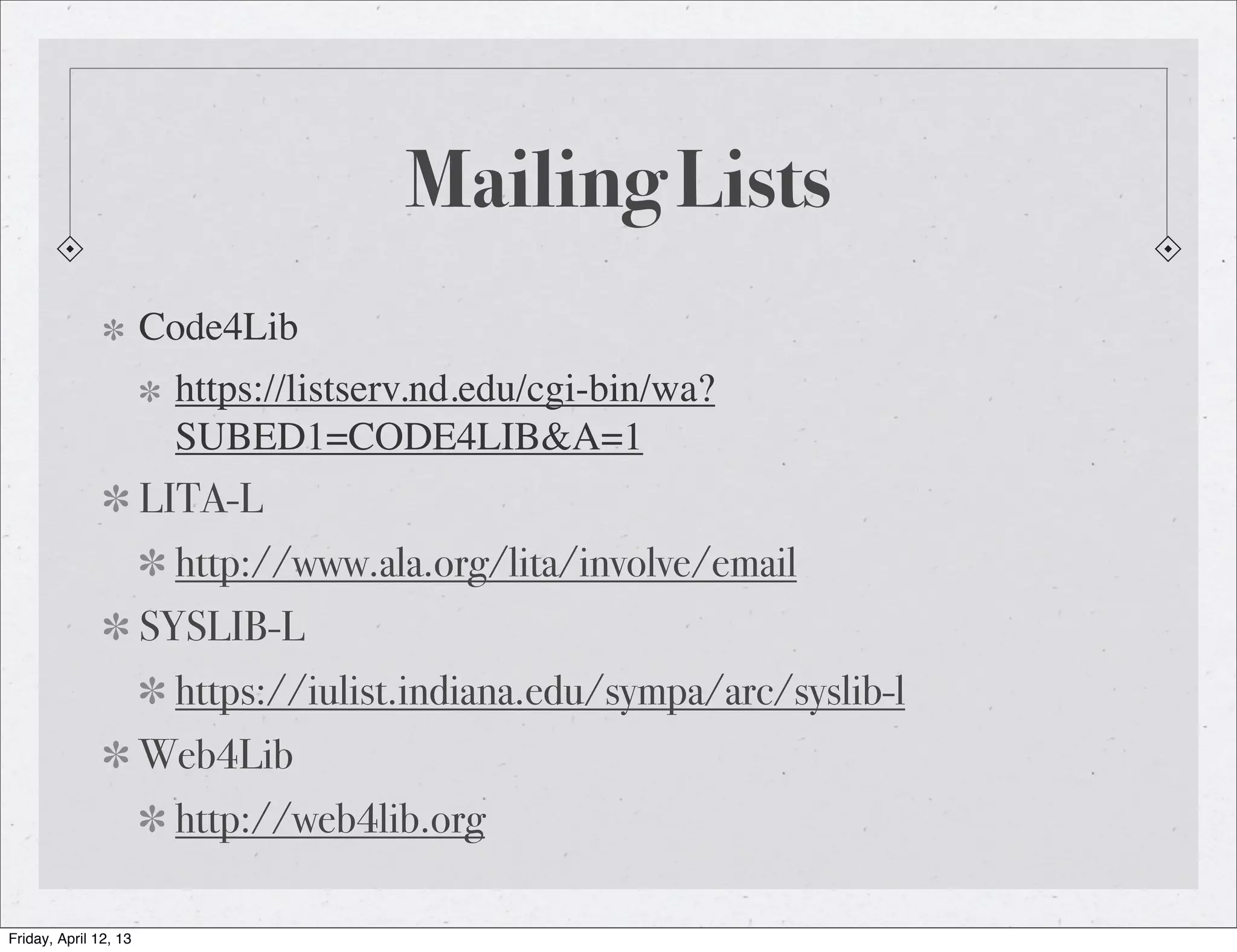 Mailing Lists
                       Code4Lib
                        https://listserv.nd.edu/cgi-bin/wa?
                        SUBED1=CODE4LIB&A=1
                       LITA-L
                        http://www.ala.org/lita/involve/email
                       SYSLIB-L
                        https://iulist.indiana.edu/sympa/arc/syslib-l
                       Web4Lib
                        http://web4lib.org

Friday, April 12, 13
 