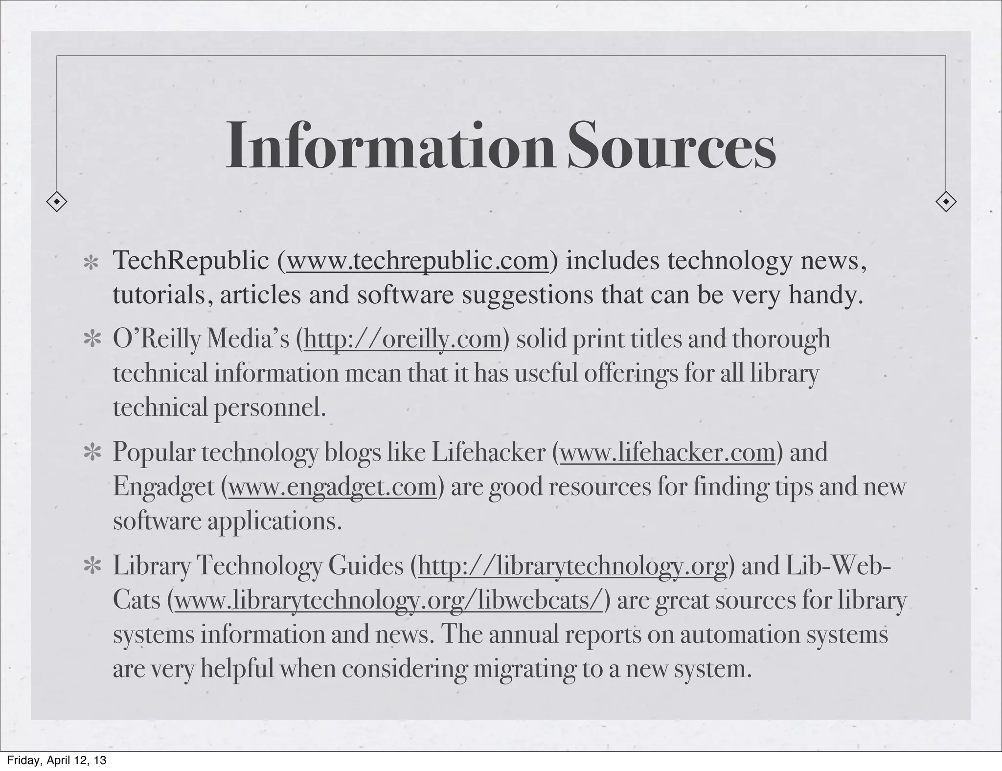 Information Sources
                       TechRepublic (www.techrepublic.com) includes technology news,
                       tutorials, articles and software suggestions that can be very handy.
                       O’Reilly Media’s (http://oreilly.com) solid print titles and thorough
                       technical information mean that it has useful offerings for all library
                       technical personnel.
                       Popular technology blogs like Lifehacker (www.lifehacker.com) and
                       Engadget (www.engadget.com) are good resources for finding tips and new
                       software applications.
                       Library Technology Guides (http://librarytechnology.org) and Lib-Web-
                       Cats (www.librarytechnology.org/libwebcats/) are great sources for library
                       systems information and news. The annual reports on automation systems
                       are very helpful when considering migrating to a new system.


Friday, April 12, 13
 