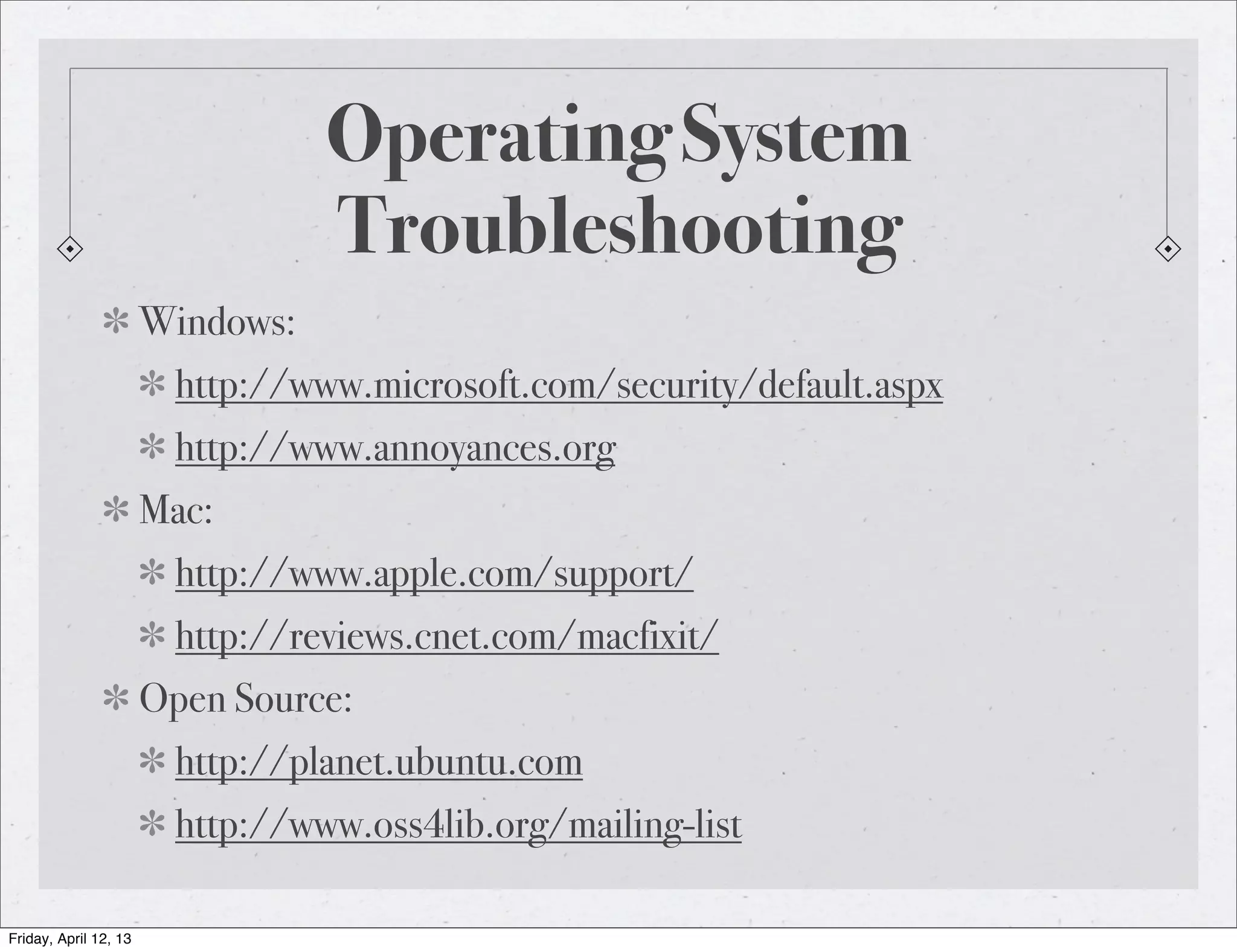 Operating System
                                  Troubleshooting
                       Windows:
                         http://www.microsoft.com/security/default.aspx
                         http://www.annoyances.org
                       Mac:
                         http://www.apple.com/support/
                         http://reviews.cnet.com/macfixit/
                       Open Source:
                         http://planet.ubuntu.com
                         http://www.oss4lib.org/mailing-list

Friday, April 12, 13
 