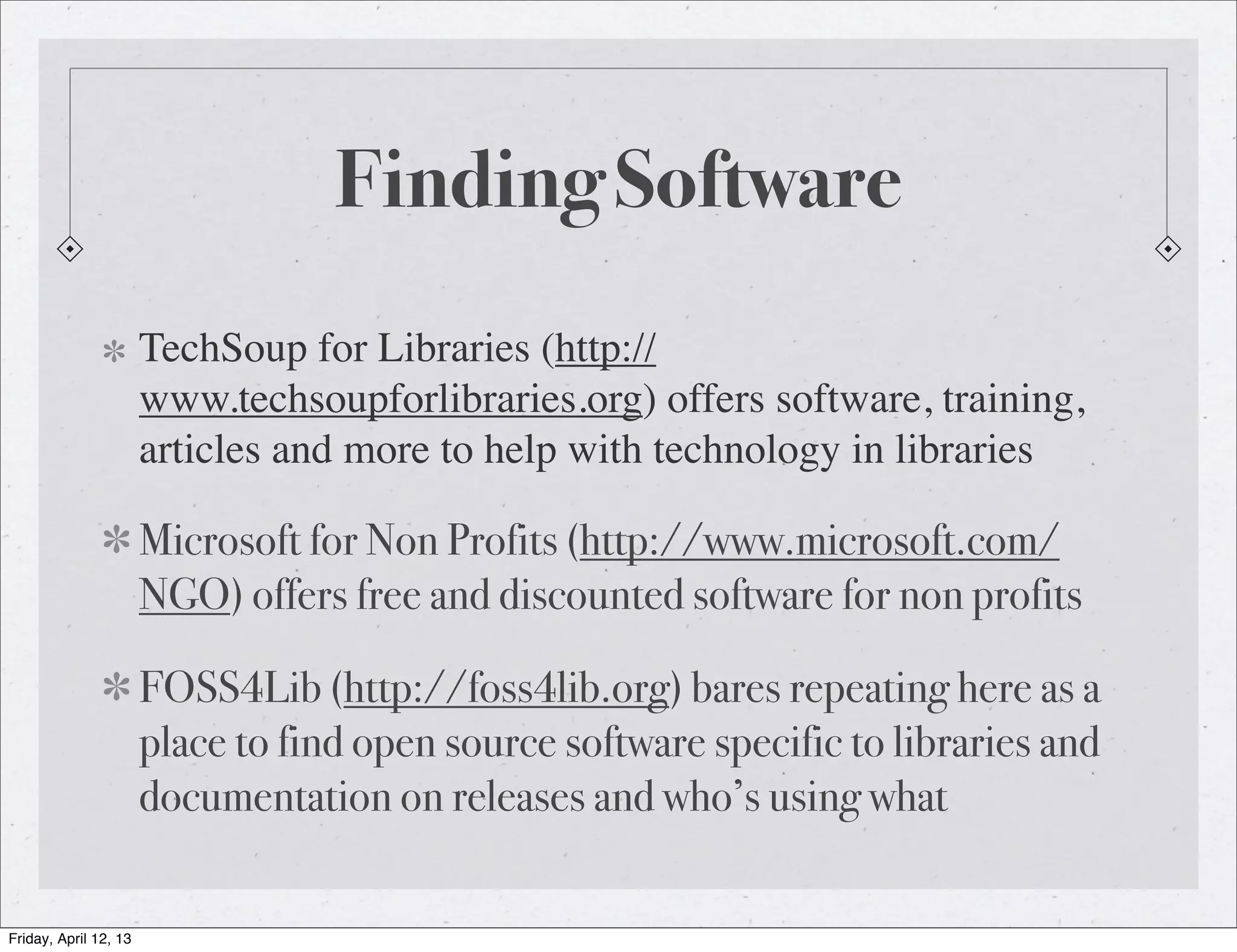Finding Software
                       TechSoup for Libraries (http://
                       www.techsoupforlibraries.org) offers software, training,
                       articles and more to help with technology in libraries

                       Microsoft for Non Profits (http://www.microsoft.com/
                       NGO) offers free and discounted software for non profits

                       FOSS4Lib (http://foss4lib.org) bares repeating here as a
                       place to find open source software specific to libraries and
                       documentation on releases and who’s using what

Friday, April 12, 13
 