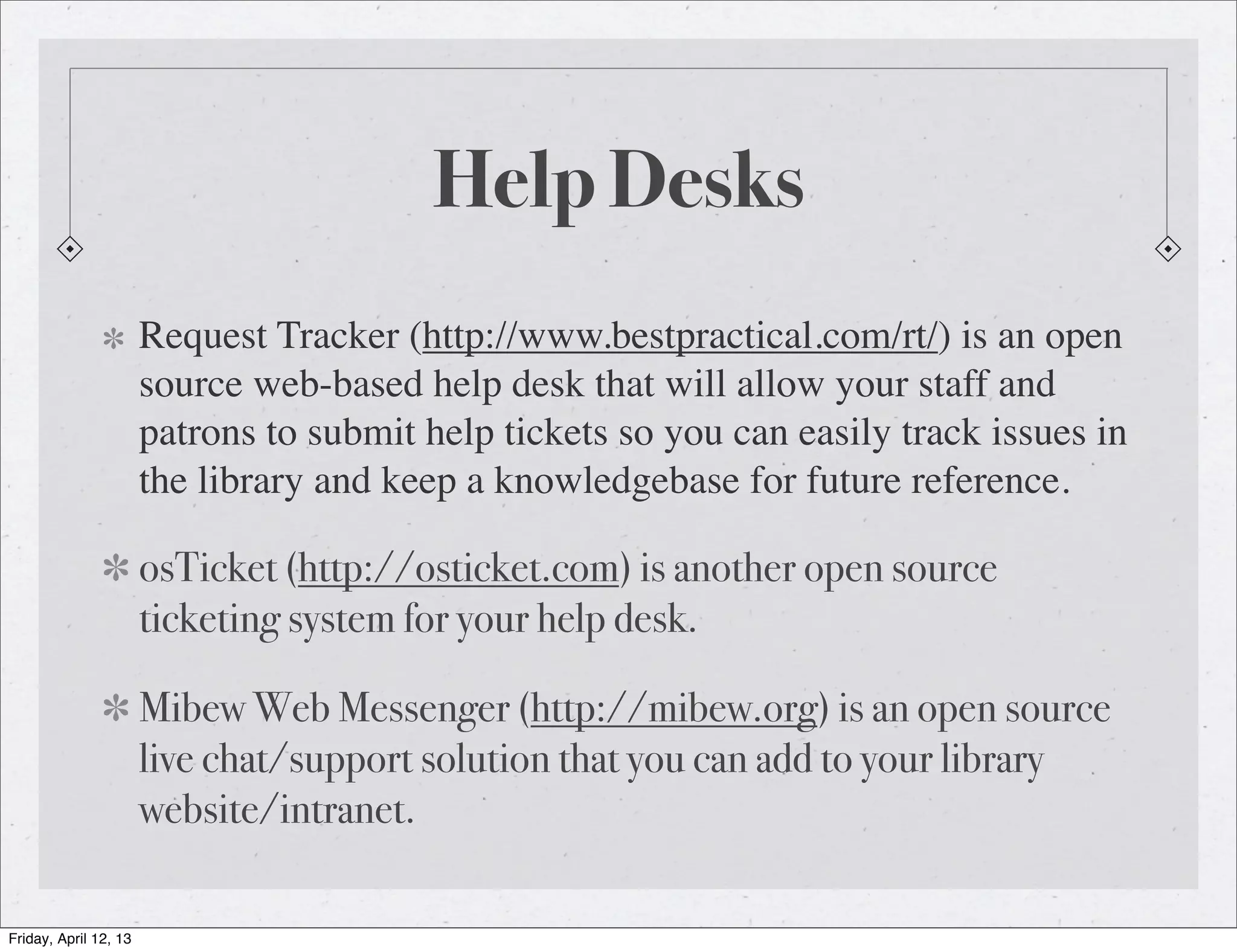 Help Desks
                       Request Tracker (http://www.bestpractical.com/rt/) is an open
                       source web-based help desk that will allow your staff and
                       patrons to submit help tickets so you can easily track issues in
                       the library and keep a knowledgebase for future reference.

                       osTicket (http://osticket.com) is another open source
                       ticketing system for your help desk.

                       Mibew Web Messenger (http://mibew.org) is an open source
                       live chat/support solution that you can add to your library
                       website/intranet.

Friday, April 12, 13
 