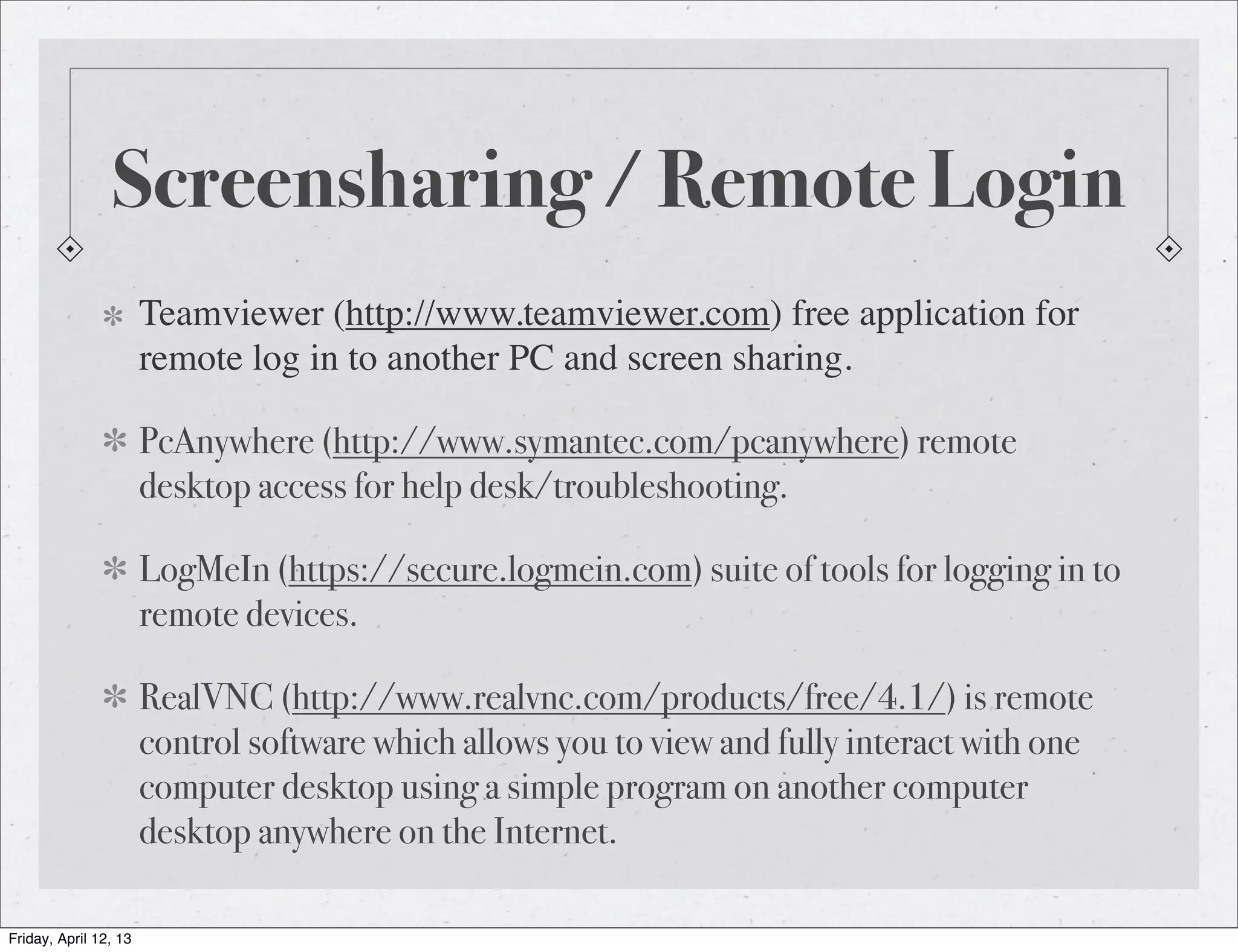 Screensharing / Remote Login
                       Teamviewer (http://www.teamviewer.com) free application for
                       remote log in to another PC and screen sharing.

                       PcAnywhere (http://www.symantec.com/pcanywhere) remote
                       desktop access for help desk/troubleshooting.

                       LogMeIn (https://secure.logmein.com) suite of tools for logging in to
                       remote devices.

                       RealVNC (http://www.realvnc.com/products/free/4.1/) is remote
                       control software which allows you to view and fully interact with one
                       computer desktop using a simple program on another computer
                       desktop anywhere on the Internet.

Friday, April 12, 13
 