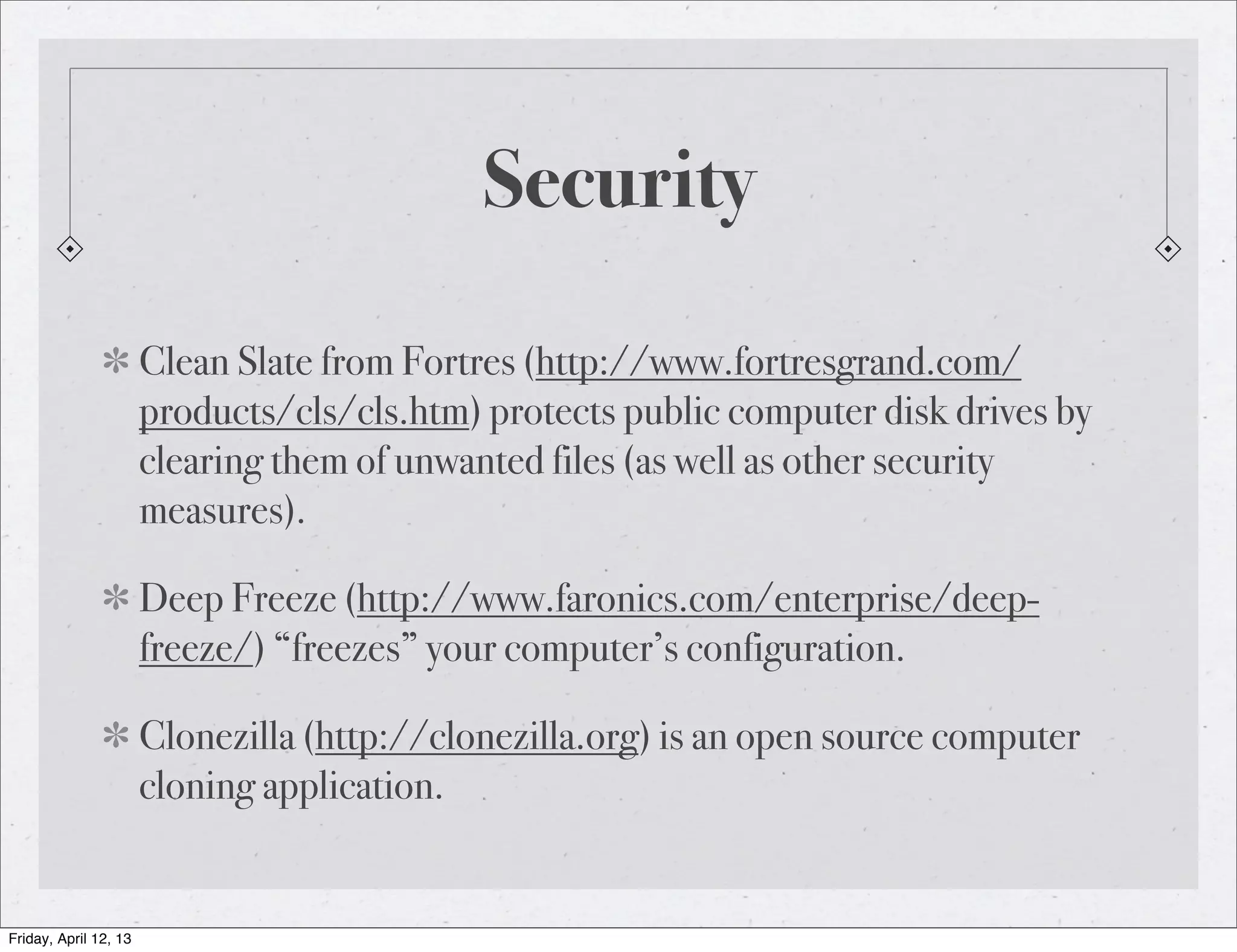 Security

                       Clean Slate from Fortres (http://www.fortresgrand.com/
                       products/cls/cls.htm) protects public computer disk drives by
                       clearing them of unwanted files (as well as other security
                       measures).

                       Deep Freeze (http://www.faronics.com/enterprise/deep-
                       freeze/) “freezes” your computer’s configuration.

                       Clonezilla (http://clonezilla.org) is an open source computer
                       cloning application.


Friday, April 12, 13
 