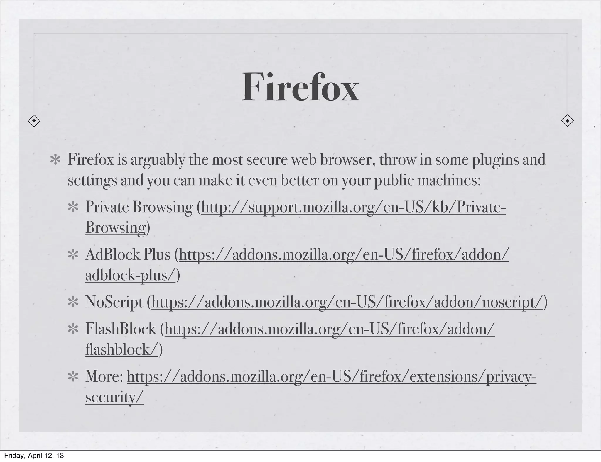 Firefox
                       Firefox is arguably the most secure web browser, throw in some plugins and
                       settings and you can make it even better on your public machines:
                         Private Browsing (http://support.mozilla.org/en-US/kb/Private-
                         Browsing)
                         AdBlock Plus (https://addons.mozilla.org/en-US/firefox/addon/
                         adblock-plus/)
                         NoScript (https://addons.mozilla.org/en-US/firefox/addon/noscript/)
                         FlashBlock (https://addons.mozilla.org/en-US/firefox/addon/
                         flashblock/)
                         More: https://addons.mozilla.org/en-US/firefox/extensions/privacy-
                         security/


Friday, April 12, 13
 
