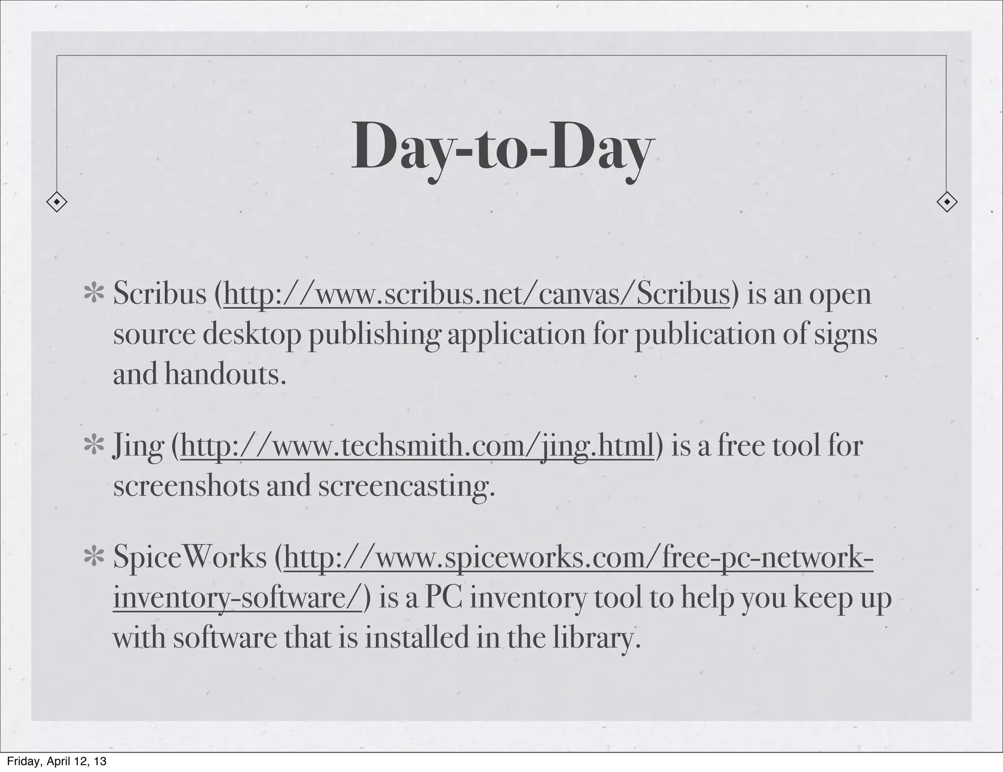 Day-to-Day

                       Scribus (http://www.scribus.net/canvas/Scribus) is an open
                       source desktop publishing application for publication of signs
                       and handouts.

                       Jing (http://www.techsmith.com/jing.html) is a free tool for
                       screenshots and screencasting.

                       SpiceWorks (http://www.spiceworks.com/free-pc-network-
                       inventory-software/) is a PC inventory tool to help you keep up
                       with software that is installed in the library.


Friday, April 12, 13
 