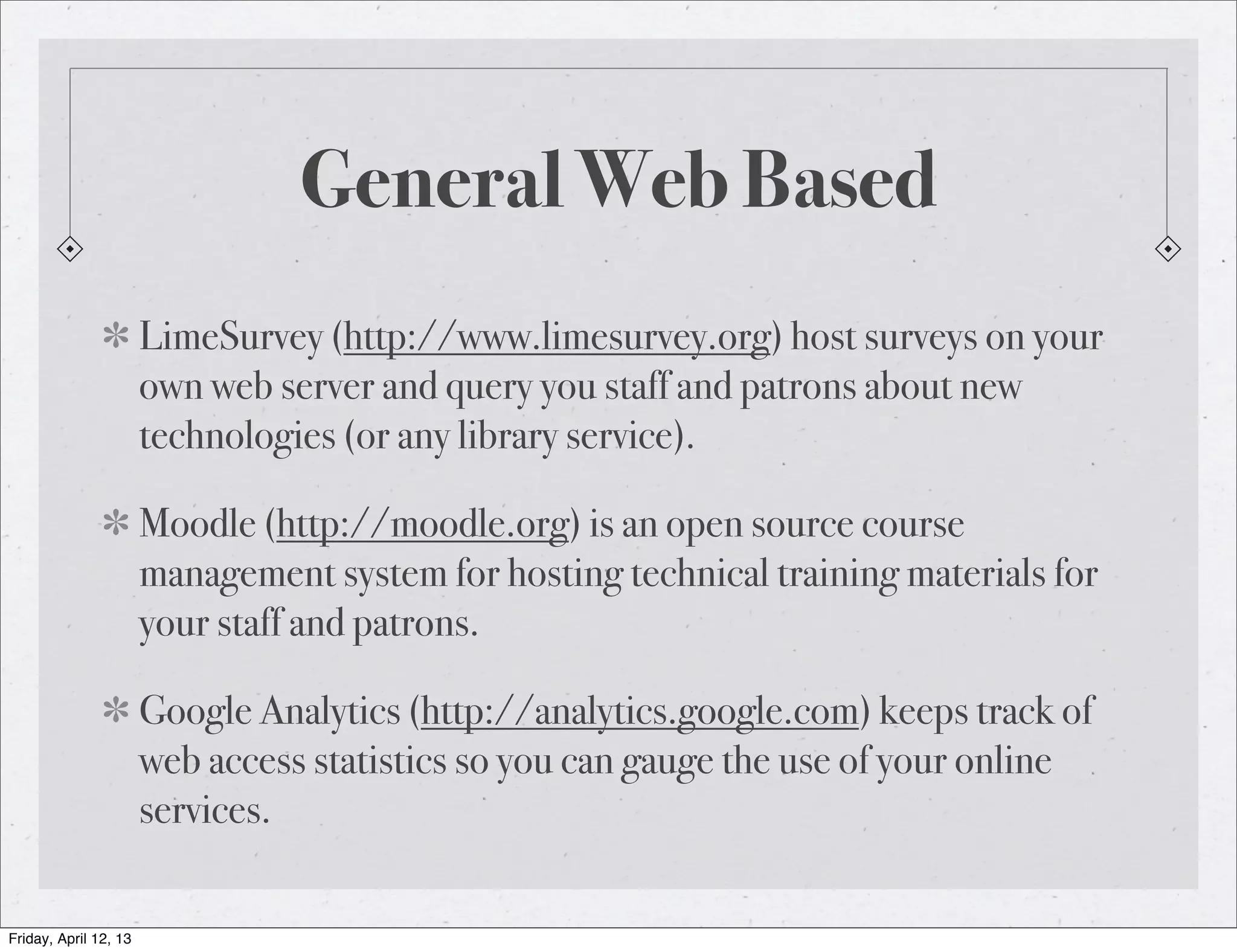 General Web Based
                       LimeSurvey (http://www.limesurvey.org) host surveys on your
                       own web server and query you staff and patrons about new
                       technologies (or any library service).

                       Moodle (http://moodle.org) is an open source course
                       management system for hosting technical training materials for
                       your staff and patrons.

                       Google Analytics (http://analytics.google.com) keeps track of
                       web access statistics so you can gauge the use of your online
                       services.

Friday, April 12, 13
 