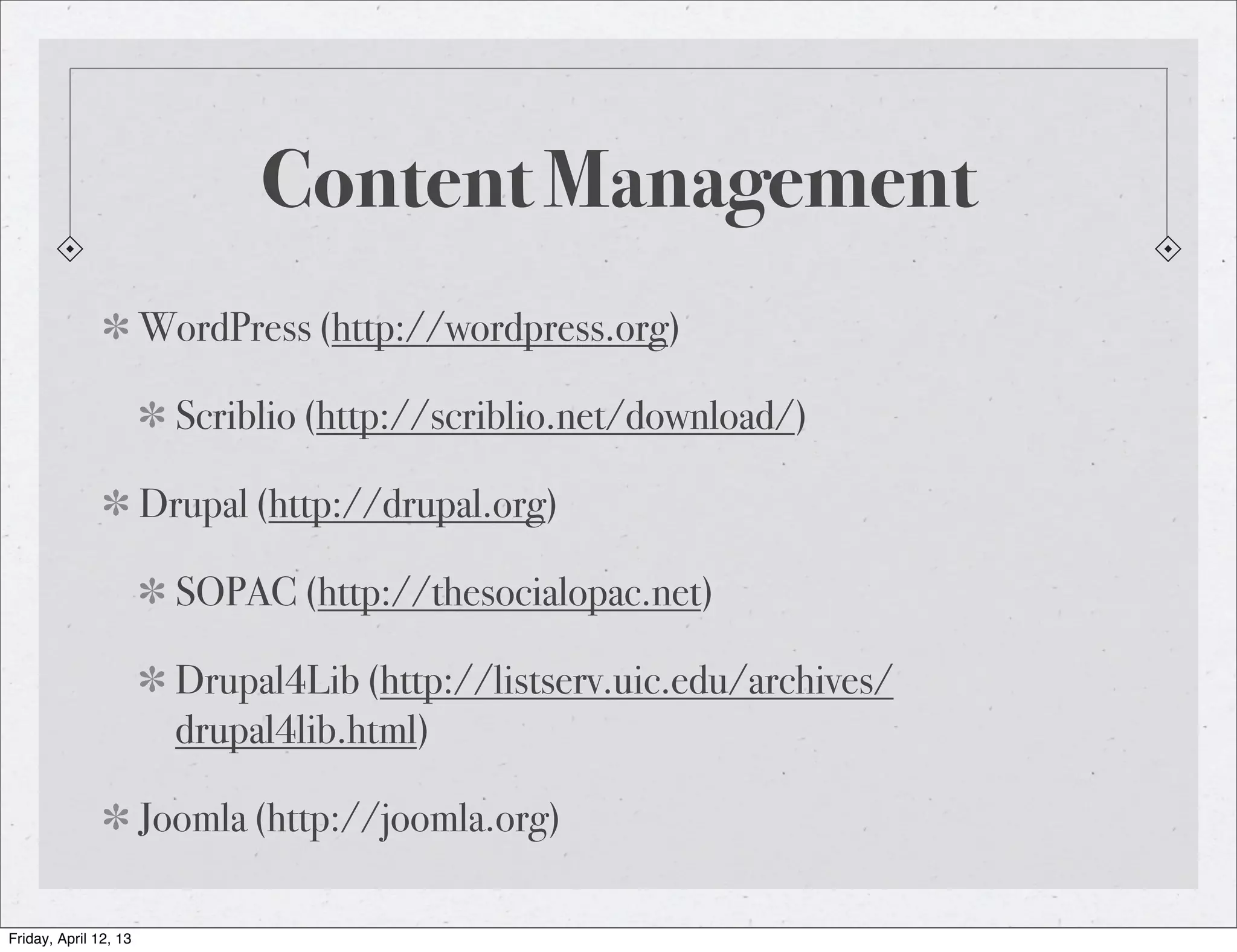 Content Management
                       WordPress (http://wordpress.org)

                         Scriblio (http://scriblio.net/download/)

                       Drupal (http://drupal.org)

                         SOPAC (http://thesocialopac.net)

                         Drupal4Lib (http://listserv.uic.edu/archives/
                         drupal4lib.html)

                       Joomla (http://joomla.org)

Friday, April 12, 13
 