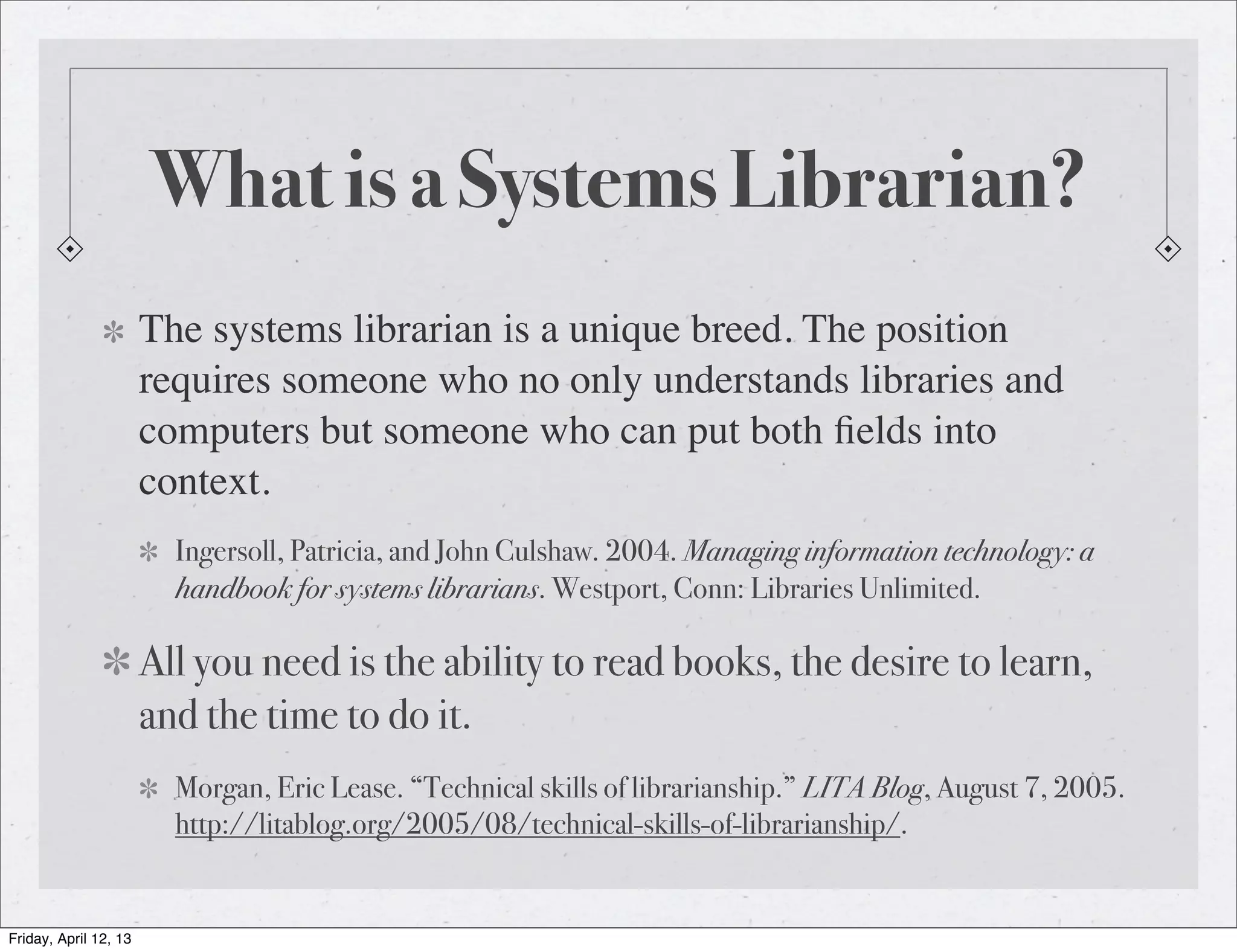 What is a Systems Librarian?
                       The systems librarian is a unique breed. The position
                       requires someone who no only understands libraries and
                       computers but someone who can put both ﬁelds into
                       context.
                         Ingersoll, Patricia, and John Culshaw. 2004. Managing information technology: a
                         handbook for systems librarians. Westport, Conn: Libraries Unlimited.

                       All you need is the ability to read books, the desire to learn,
                       and the time to do it.
                         Morgan, Eric Lease. “Technical skills of librarianship.” LITA Blog, August 7, 2005.
                         http://litablog.org/2005/08/technical-skills-of-librarianship/.


Friday, April 12, 13
 