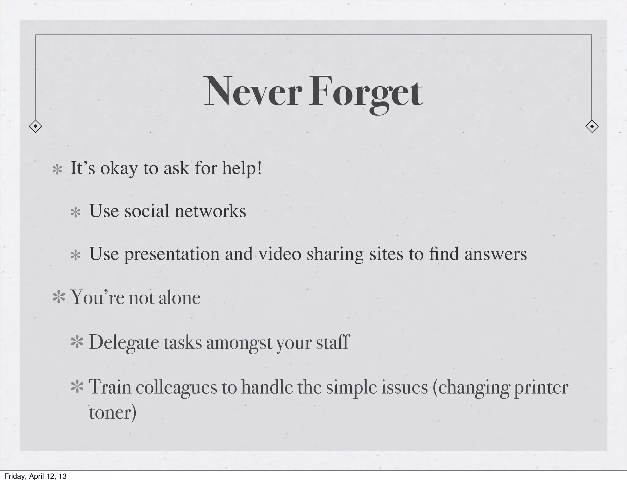 Never Forget
                       It’s okay to ask for help!

                         Use social networks

                         Use presentation and video sharing sites to ﬁnd answers

                       You’re not alone

                         Delegate tasks amongst your staff

                         Train colleagues to handle the simple issues (changing printer
                         toner)

Friday, April 12, 13
 