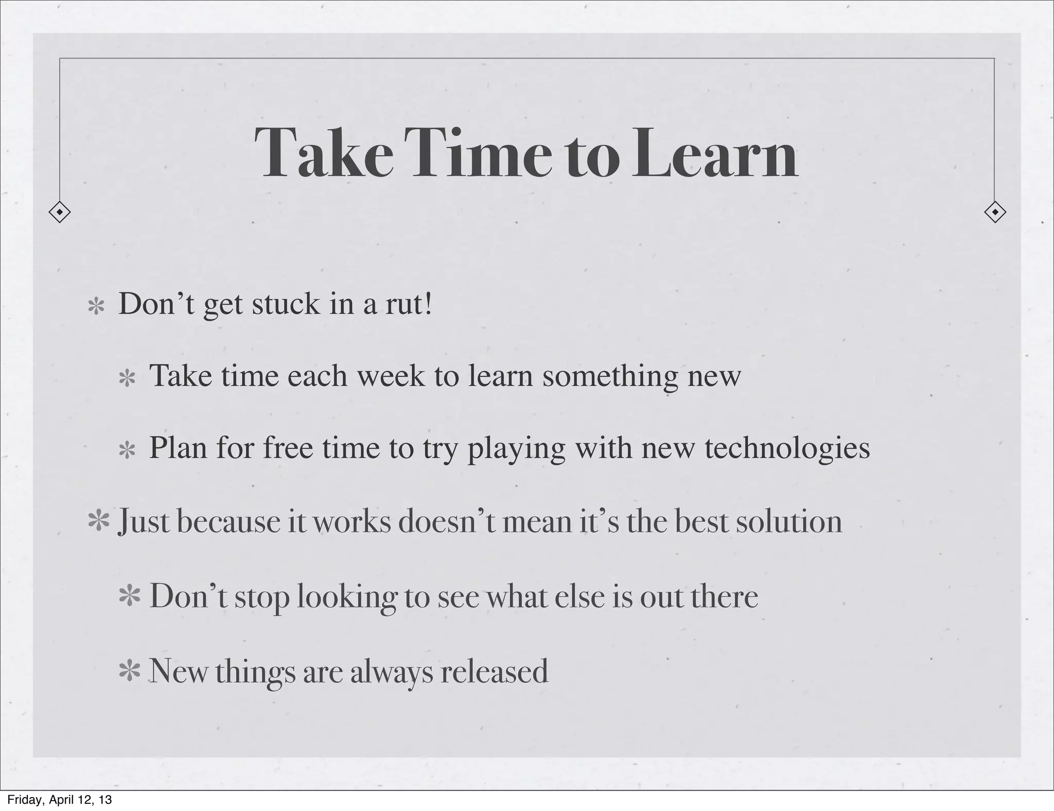 Take Time to Learn
                       Don’t get stuck in a rut!

                         Take time each week to learn something new

                         Plan for free time to try playing with new technologies

                       Just because it works doesn’t mean it’s the best solution

                         Don’t stop looking to see what else is out there

                         New things are always released


Friday, April 12, 13
 