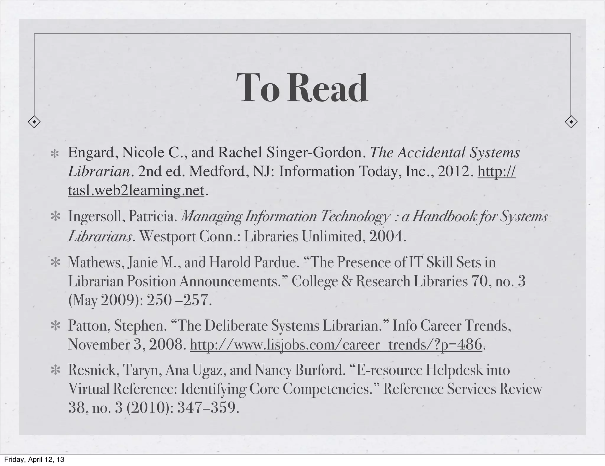 To Read
                       Engard, Nicole C., and Rachel Singer-Gordon. The Accidental Systems
                       Librarian. 2nd ed. Medford, NJ: Information Today, Inc., 2012. http://
                       tasl.web2learning.net.
                       Ingersoll, Patricia. Managing Information Technology : a Handbook for Systems
                       Librarians. Westport Conn.: Libraries Unlimited, 2004.
                       Mathews, Janie M., and Harold Pardue. “The Presence of IT Skill Sets in
                       Librarian Position Announcements.” College & Research Libraries 70, no. 3
                       (May 2009): 250 –257.
                       Patton, Stephen. “The Deliberate Systems Librarian.” Info Career Trends,
                       November 3, 2008. http://www.lisjobs.com/career_trends/?p=486.
                       Resnick, Taryn, Ana Ugaz, and Nancy Burford. “E-resource Helpdesk into
                       Virtual Reference: Identifying Core Competencies.” Reference Services Review
                       38, no. 3 (2010): 347–359.


Friday, April 12, 13
 