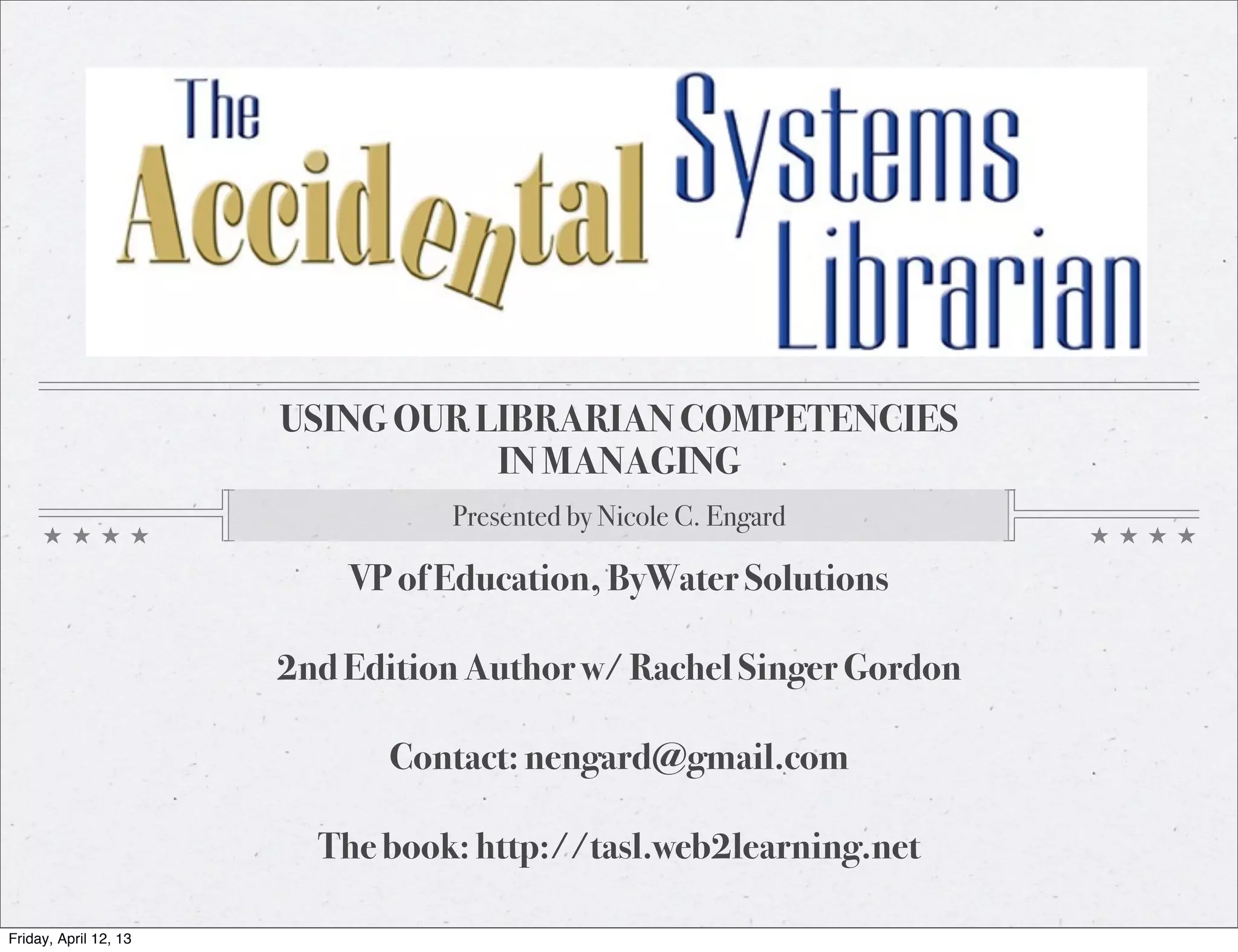 USING OUR LIBRARIAN COMPETENCIES
                                  IN MANAGING
                                 Presented by Nicole C. Engard

                           VP of Education, ByWater Solutions

                       2nd Edition Author w/ Rachel Singer Gordon

                             Contact: nengard@gmail.com

                         The book: http://tasl.web2learning.net

Friday, April 12, 13
 