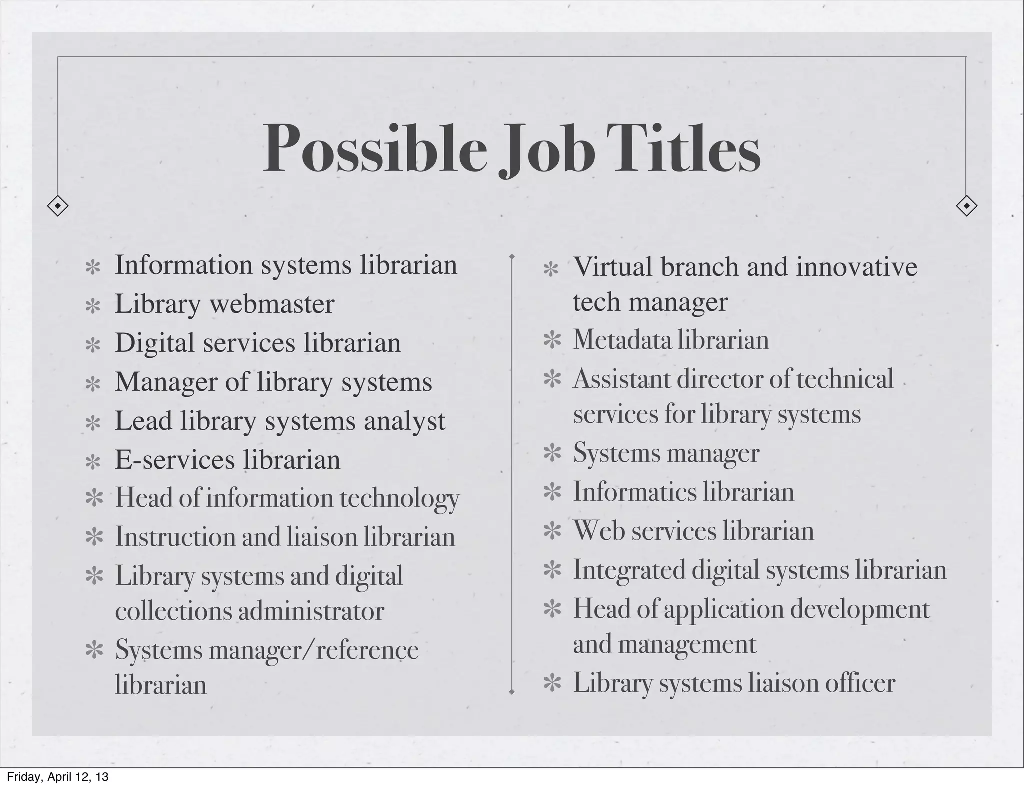 Possible Job Titles
                       Information systems librarian       Virtual branch and innovative
                       Library webmaster                   tech manager
                       Digital services librarian          Metadata librarian
                       Manager of library systems          Assistant director of technical
                       Lead library systems analyst        services for library systems
                       E-services librarian                Systems manager
                       Head of information technology      Informatics librarian
                       Instruction and liaison librarian   Web services librarian
                       Library systems and digital         Integrated digital systems librarian
                       collections administrator           Head of application development
                       Systems manager/reference           and management
                       librarian                           Library systems liaison officer


Friday, April 12, 13
 