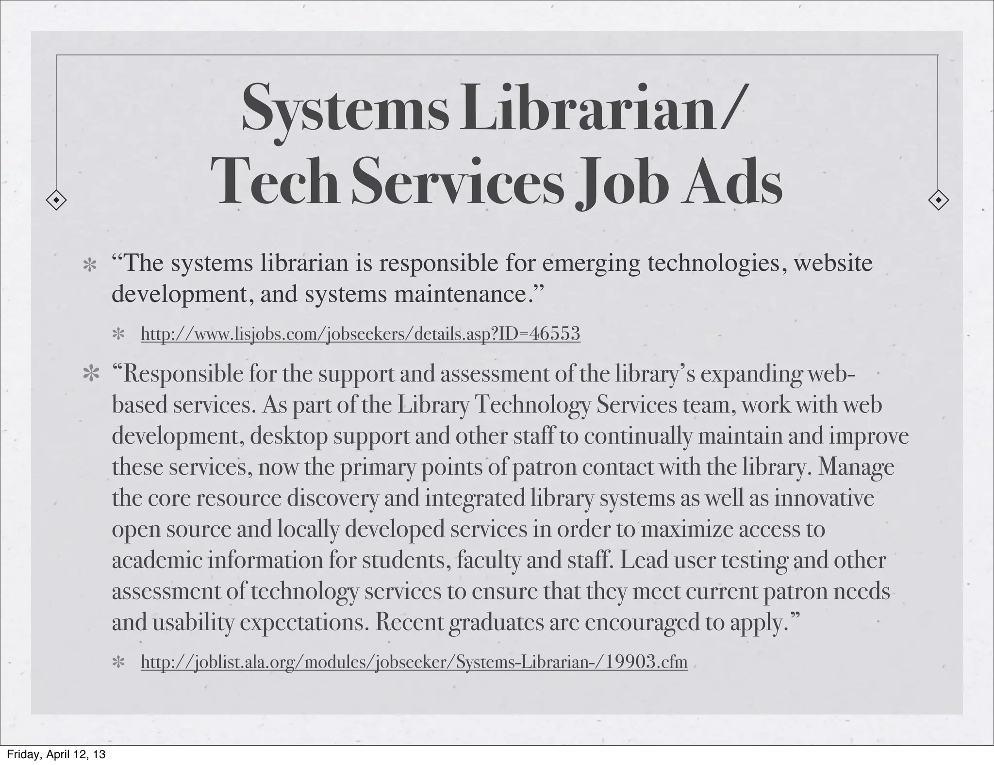 Systems Librarian/
                                 Tech Services Job Ads
                       “The systems librarian is responsible for emerging technologies, website
                       development, and systems maintenance.”
                         http://www.lisjobs.com/jobseekers/details.asp?ID=46553

                       “Responsible for the support and assessment of the library’s expanding web-
                       based services. As part of the Library Technology Services team, work with web
                       development, desktop support and other staff to continually maintain and improve
                       these services, now the primary points of patron contact with the library. Manage
                       the core resource discovery and integrated library systems as well as innovative
                       open source and locally developed services in order to maximize access to
                       academic information for students, faculty and staff. Lead user testing and other
                       assessment of technology services to ensure that they meet current patron needs
                       and usability expectations. Recent graduates are encouraged to apply.”
                         http://joblist.ala.org/modules/jobseeker/Systems-Librarian-/19903.cfm



Friday, April 12, 13
 