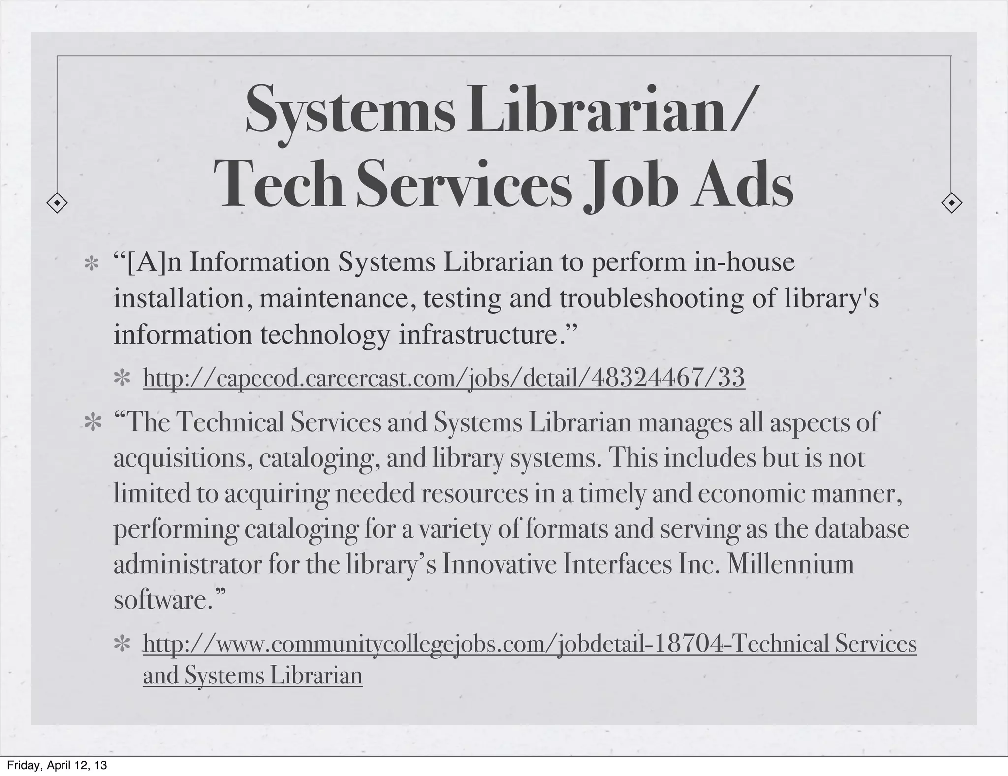 Systems Librarian/
                                Tech Services Job Ads
                       “[A]n Information Systems Librarian to perform in-house
                       installation, maintenance, testing and troubleshooting of library's
                       information technology infrastructure.”
                         http://capecod.careercast.com/jobs/detail/48324467/33
                       “The Technical Services and Systems Librarian manages all aspects of
                       acquisitions, cataloging, and library systems. This includes but is not
                       limited to acquiring needed resources in a timely and economic manner,
                       performing cataloging for a variety of formats and serving as the database
                       administrator for the library’s Innovative Interfaces Inc. Millennium
                       software.”
                         http://www.communitycollegejobs.com/jobdetail-18704-Technical Services
                         and Systems Librarian


Friday, April 12, 13
 