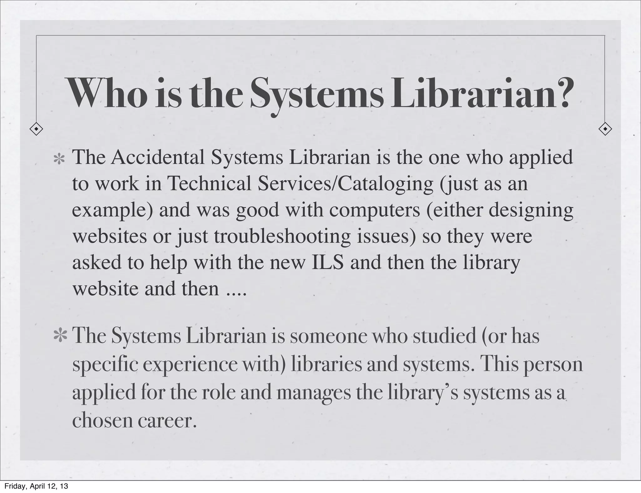 Who is the Systems Librarian?
                       The Accidental Systems Librarian is the one who applied
                       to work in Technical Services/Cataloging (just as an
                       example) and was good with computers (either designing
                       websites or just troubleshooting issues) so they were
                       asked to help with the new ILS and then the library
                       website and then ....

                       The Systems Librarian is someone who studied (or has
                       specific experience with) libraries and systems. This person
                       applied for the role and manages the library’s systems as a
                       chosen career.

Friday, April 12, 13
 