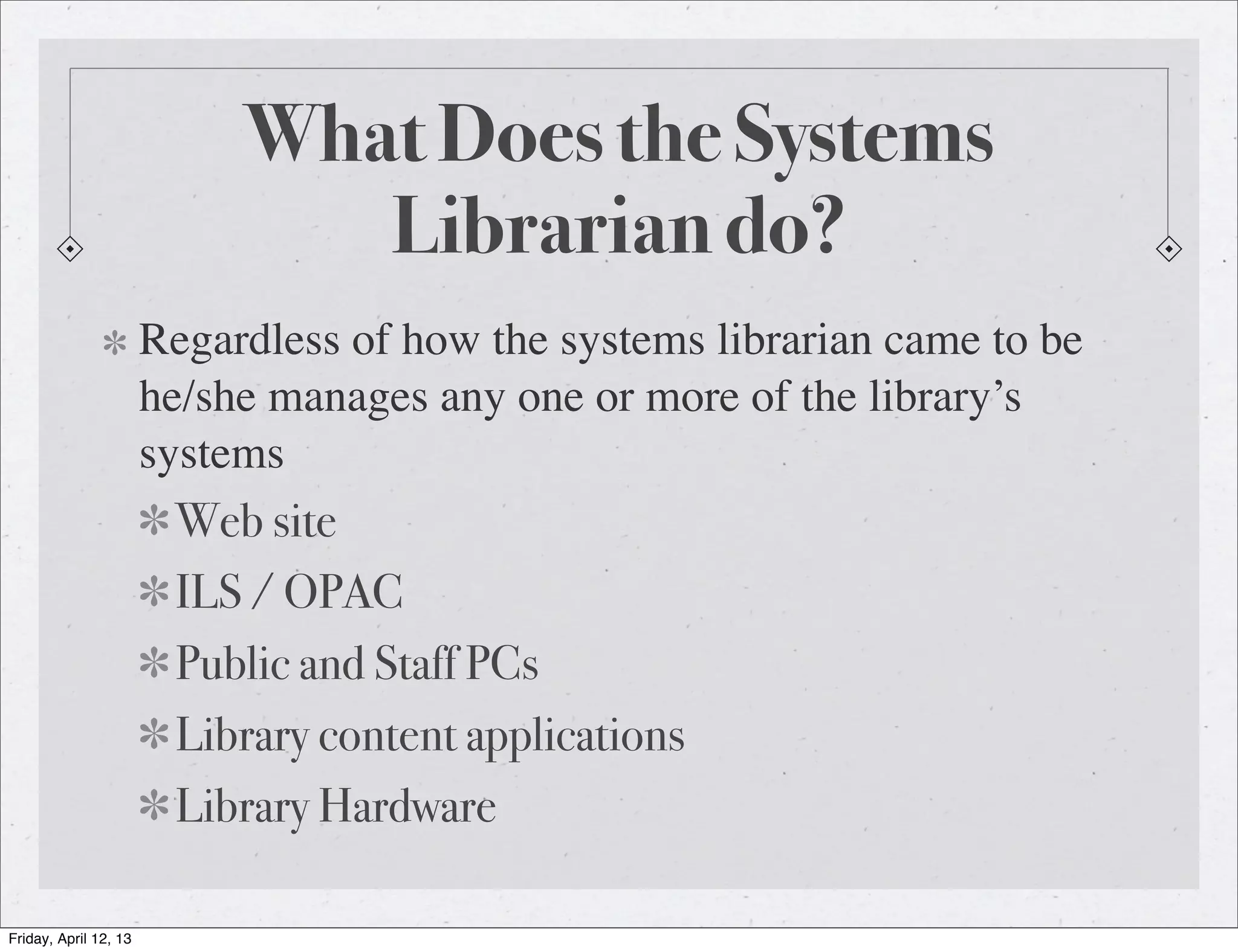 What Does the Systems
                               Librarian do?
                       Regardless of how the systems librarian came to be
                       he/she manages any one or more of the library’s
                       systems
                        Web site
                        ILS / OPAC
                        Public and Staff PCs
                        Library content applications
                        Library Hardware

Friday, April 12, 13
 