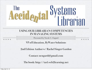 USING OUR LIBRARIAN COMPETENCIES
                              IN MANAGING SYSTEMS
                                 Presented by Nicole C. Engard

                           VP of Education, ByWater Solutions

                       2nd Edition Author w/ Rachel Singer Gordon

                             Contact: nengard@gmail.com

                         The book: http://tasl.web2learning.net

Friday, April 12, 13
 