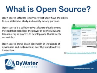 What is Open Source?
Open source software is software that users have the ability
to run, distribute, study and modify for any purpose.

Open source is a collaborative software-development
method that harnesses the power of peer review and
transparency of process to develop code that is freely
accessible.1

Open source draws on an ecosystem of thousands of
developers and customers all over the world to drive
innovation.2
                                                         1,2 http://connect.educause.edu/display/47941
 