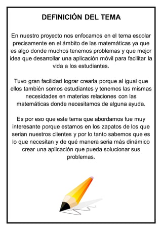 DEFINICIÓN DEL TEMA
En nuestro proyecto nos enfocamos en el tema escolar
precisamente en el ámbito de las matemáticas ya que
es algo donde muchos tenemos problemas y que mejor
idea que desarrollar una aplicación móvil para facilitar la
vida a los estudiantes.
Tuvo gran facilidad lograr crearla porque al igual que
ellos también somos estudiantes y tenemos las mismas
necesidades en materias relaciones con las
matemáticas donde necesitamos de alguna ayuda.
Es por eso que este tema que abordamos fue muy
interesante porque estamos en los zapatos de los que
serian nuestros clientes y por lo tanto sabemos que es
lo que necesitan y de qué manera seria más dinámico
crear una aplicación que pueda solucionar sus
problemas.
 