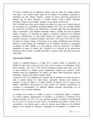 10 | P á g i n a
de Corzo), construida por los chiapanecas intrusos sobre las ruinas de la antigua cabecera
mixe-zoque, y los nombres nahuas dados por los toltecas a los poblados conquistados y
gobernados por ellos. Muchas ciudades y pueblos de nuestro estado han conservado los
nombres que les fueron impuestos en aquellos tiempos: Tuxtla, Comitán, Tapachula,
Ocosingo y Chiapa son sólo algunos ejemplos, en una nómina de más de 50.
Pero la herencia más valiosa que nos dejaron los toltecas en su paso por el sureste mexicano
fue el recuerdo de un gobernante excepcional llamado Votan. Dice una venerable tradición
que Votan hizo en Chiapas lo que Quetzalcóatl en Yucatán: unificó bajo una administración
sabia y responsable a una población demasiado aislada y dividida. Ese plan de gobierno
incluyó el respeto a la diversidad de lenguas y costumbres enraizadas en la población
autóctona. Probablemente, en aquel tiempo nacieron las regiones que los conquistadores
españoles conocieron y respetaron al llegar a estas tierras, en los años 1524-1528: los Altos,
los Llanos, los Zoques, Chiapa, el Soconuscoy el La candón. Posiblemente fueron formadas
también, en aquel periodo, las comunidades que los españoles encontraron y congregaron
en pueblos de indios. Debido a su buen gobierno, Votan fue elevado por sus súbditos
agradecidos al rango de hombre dios. Sobrevivió en la memoria de las generaciones
posteriores como "corazón y guardián del pueblo" y protector divino del tercer día del mes
maya-tseltal.
Antecedentes Coloniales
Cuando los españoles llegaron en el siglo XVI a territorio estatal, se encontraron con
pueblos de origen maya y otros que no lo eran, como los zoques y los chiapanecas. Todos
fueron sometidos entre 1524 y 1530. Sólo los lacandones resistieron hasta 1695, y con ello
el actual territorio de Chiapas quedó completamente ocupado por europeos. Varios
capitanes fueron los conquistadores de Chiapas: Luis Marín, Pedro Portocarrero, Diego de
Mazariegos, Francisco Gil Zapata y Gonzalo Dávila,
A partir de 1528, con la fundación de la primera villa de españoles en el Valle de Jovel, se
inicia el periodo colonial. Los indios fueron esclavizados, herrados como animales y
sometidos al pago de tributo y al trabajo forzado. El contacto con los europeos trajo
también enfermedades desconocidas por estos pueblos. Los soldados conquistadores se
convierten en encomenderos. La población indígena desciende drásticamente por las
epidemias y las recurrentes hambrunas.
La condición de los indios se convirtió en motivo de confrontación política e ideológica.
Las órdenes religiosas, particularmente los dominicos, se convirtieron en defensores de la
población aborigen. En 1542, en lo que podemos considerar un triunfo de fray Bartolomé
de Las Casas, se decretan las leyes nuevas o de Barcelona, para limitar el poder de los
encomenderos. Las órdenes ganan a partir de entonces mayor influencia en la población
indígena. Se les autoriza la reducción y congregación de la población y el nombre de un
 