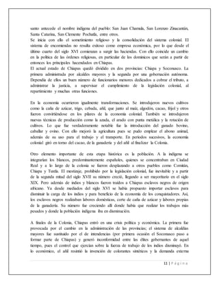 11 | P á g i n a
santo antecede el nombre indígena del pueblo: San Juan Chamula, San Lorenzo Zinacantán,
Santa Catarina, San Clemente Pochutla, entre otros.
Se inicia con ello el sometimiento religioso y la consolidación del sistema colonial. El
sistema de encomiendas no resulta exitoso como empresa económica, por lo que desde el
último cuarto del siglo XVI comienzan a surgir las haciendas. Con ello coincide un cambio
en la política de las órdenes religiosas, en particular de los dominicos que serán a partir de
entonces los principales hacendados en Chiapas.
El actual estado de Chiapas quedó dividido en dos provincias: Chiapa y Soconusco. La
primera administrada por alcaldes mayores y la segunda por una gobernación autónoma.
Dependía de ellos un buen número de funcionarios menores dedicados a cobrar el tributo, a
administrar la justicia, a supervisar el cumplimiento de la legislación colonial, al
repartimiento y muchas otras funciones.
En la economía ocurrieron igualmente transformaciones. Se introdujeron nuevos cultivos
como la caña de azúcar, trigo, cebada, añil, que junto al maíz, algodón, cacao, frijol y otros
fueron convirtiéndose en los pilares de la economía colonial. También se introdujeron
nuevas técnicas de producción como la azada, el arado con punta metálica y la rotación de
cultivos. Lo que fue verdaderamente notable fue la introducción del ganado bovino,
caballar y ovino. Con ello mejoró la agricultura pues se pudo emplear el abono animal,
además de su uso para el trabajo y el transporte. En periodos sucesivos, la economía
colonial giró en torno del cacao, de la ganadería y del añil al finalizar la Colonia.
Otro elemento importante de esta etapa histórica es la población. A la indígena se
integrarían los blancos, predominantemente españoles, quienes se concentraban en Ciudad
Real y a lo largo de la colonia se fueron desplazando a otros pueblos como Comitán,
Chiapa y Tuxtla. El mestizaje, prohibido por la legislación colonial, fue inevitable y a partir
de la segunda mitad del siglo XVII su número creció, llegando a ser mayoritario en el siglo
XIX. Pero además de indios y blancos fueron traídos a Chiapas esclavos negros de origen
africano. Ya desde mediados del siglo XVI se había propuesto importar esclavos para
disminuir la carga de los indios y para beneficio de la economía de los conquistadores. Así,
los esclavos negros realizaban labores domésticas, corte de caña de azúcar y labores propias
de la ganadería. Su número fue creciendo allí donde había que realizar los trabajos más
pesados y donde la población indígena iba en disminución.
A finales de la Colonia, Chiapas entró en una crisis política y económica. La primera fue
provocada por el cambio en la administración de las provincias; el sistema de alcaldías
mayores fue sustituido por el de intendencias (por primera ocasión el Soconusco paso a
formar parte de Chiapas) y generó inconformidad entre las élites gobernantes de aquel
tiempo, pues el control que ejercían sobre la fuerza de trabajo de los indios disminuyó. En
lo económico, el añil resintió la invención de colorantes sintéticos y la demanda externa
 
