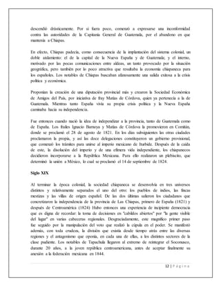 12 | P á g i n a
descendió drásticamente. Por si fuera poco, comenzó a expresarse una inconformidad
contra las autoridades de la Capitanía General de Guatemala, por el abandono en que
mantenía a Chiapas.
En efecto, Chiapas padecía, como consecuencia de la implantación del sistema colonial, un
doble aislamiento: el de la capital de la Nueva España y de Guatemala; y el interno,
motivado por las pocas comunicaciones entre aldeas, un tanto provocado por la situación
geográfica, pero también por lo poco atractiva que resultaba la economía chiapaneca para
los españoles. Los notables de Chiapas buscaban afanosamente una salida exitosa a la crisis
política y económica.
Proponían la creación de una diputación provincial más y crearon la Sociedad Económica
de Amigos del País, por iniciativa de fray Matías de Córdova, quien ya pertenecía a la de
Guatemala. Mientras tanto España vivía su propia crisis política y la Nueva España
caminaba hacia su independencia.
Fue entonces cuando nació la idea de independizar a la provincia, tanto de Guatemala como
de España. Los frailes Ignacio Barnoya y Matías de Córdova la promovieron en Comitán,
donde se proclamó el 28 de agosto de 1821. En los días subsiguientes las otras ciudades
proclamaron la propia, y así las doce delegaciones constituyeron un gobierno provisional,
que comenzó los trámites para unirse al imperio mexicano de Iturbide. Después de la caída
de este, la disolución del imperio y de una efímera vida independiente, los chiapanecos
decidieron incorporarse a la República Mexicana. Para ello realizaron un plebiscito, que
determinó la unión a México, lo cual se proclamó el 14 de septiembre de 1824.
Siglo XIX
Al terminar la época colonial, la sociedad chiapaneca se desenvolvía en tres universos
distintos y relativamente separados el uno del otro: los pueblos de indios, las fincas
mestizas y las villas de origen español. De las dos últimas salieron los ciudadanos que
concretizaron la independencia de la provincia de Las Chiapas, primero de España (1821) y
después de Centroamérica (1824) Hubo entonces una experiencia de incipiente democracia
que es digna de recordar: la toma de decisiones en "cabildos abiertos" por "la gente visible
del lugar" en varias cabeceras regionales. Desgraciadamente, este magnífico primer paso
fue seguido por la manipulación del voto que realizó la cúpula en el poder. Se manifestó
además, con toda crudeza, la división que existía desde tiempo atrás entre las diversas
regiones y el antagonismo que oponía, en cada una de ellas, a los distintos sectores de la
clase pudiente. Los notables de Tapachula llegaron al extremo de reintegrar el Soconusco,
durante 20 años, a la joven república centroamericana, antes de aceptar finalmente su
anexión a la federación mexicana en 1844.
 