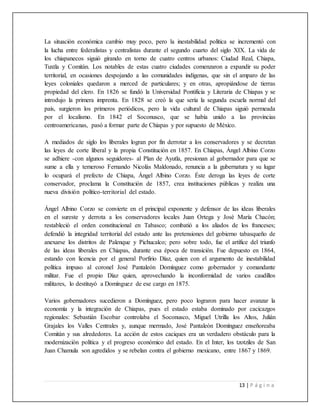 13 | P á g i n a
La situación económica cambio muy poco, pero la inestabilidad política se incrementó con
la lucha entre federalistas y centralistas durante el segundo cuarto del siglo XIX. La vida de
los chiapanecos siguió girando en torno de cuatro centros urbanos: Ciudad Real, Chiapa,
Tuxtla y Comitán. Los notables de estas cuatro ciudades comenzaron a expandir su poder
territorial, en ocasiones despojando a las comunidades indígenas, que sin el amparo de las
leyes coloniales quedaron a merced de particulares; y en otras, apropiándose de tierras
propiedad del clero. En 1826 se fundó la Universidad Pontificia y Literaria de Chiapas y se
introdujo la primera imprenta. En 1828 se creó la que sería la segunda escuela normal del
país, surgieron los primeros periódicos, pero la vida cultural de Chiapas siguió permeada
por el localismo. En 1842 el Soconusco, que se había unido a las provincias
centroamericanas, pasó a formar parte de Chiapas y por supuesto de México.
A mediados de siglo los liberales logran por fin derrotar a los conservadores y se decretan
las leyes de corte liberal y la propia Constitución en 1857. En Chiapas, Ángel Albino Corzo
se adhiere -con algunos seguidores- al Plan de Ayutla, presionan al gobernador para que se
sume a ella y temeroso Fernando Nicolás Maldonado, renuncia a la gubernatura y su lugar
lo ocupará el prefecto de Chiapa, Ángel Albino Corzo. Éste deroga las leyes de corte
conservador, proclama la Constitución de 1857, crea instituciones públicas y realiza una
nueva división político-territorial del estado.
Ángel Albino Corzo se convierte en el principal exponente y defensor de las ideas liberales
en el sureste y derrota a los conservadores locales Juan Ortega y José María Chacón;
restableció el orden constitucional en Tabasco; combatió a los aliados de los franceses;
defendió la integridad territorial del estado ante las pretensiones del gobierno tabasqueño de
anexarse los distritos de Palenque y Pichucalco; pero sobre todo, fue el artífice del triunfo
de las ideas liberales en Chiapas, durante esa época de transición. Fue depuesto en 1864,
estando con licencia por el general Porfirio Díaz, quien con el argumento de inestabilidad
política impuso al coronel José Pantaleón Domínguez como gobernador y comandante
militar. Fue el propio Díaz quien, aprovechando la inconformidad de varios caudillos
militares, lo destituyó a Domínguez de ese cargo en 1875.
Varios gobernadores sucedieron a Domínguez, pero poco lograron para hacer avanzar la
economía y la integración de Chiapas, pues el estado estaba dominado por cacicazgos
regionales: Sebastián Escobar controlaba el Soconusco, Miguel Utrilla los Altos, Julián
Grajales los Valles Centrales y, aunque mermado, José Pantaleón Domínguez enseñoreaba
Comitán y sus alrededores. La acción de estos caciques era un verdadero obstáculo para la
modernización política y el progreso económico del estado. En el Inter, los tzotziles de San
Juan Chamula son agredidos y se rebelan contra el gobierno mexicano, entre 1867 y 1869.
 