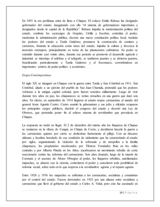 14 | P á g i n a
En 1891 la era porfiriana entra de lleno a Chiapas. El coiteco Emilio Rabasa fue designado
gobernador del estado, inaugurando con ello “el sistema de gobernadores importados y
designados desde la capital de la República”. Rabasa impulsa la modernización política del
estado, combate los cacicazgos de Grajales, Utrilla y Escobar, centraliza el poder,
moderniza la administración pública, decreta una nueva constitución política local, traslada
los poderes del estado a Tuxtla Gutiérrez, promueve la construcción de caminos y
carreteras, fomenta la educación como tarea del estado, impulsa la cultura y favorece la
inversión extranjera, principalmente en torno de las plantaciones cafetaleras. Su poder se
extendió durante casi veinte años, durante ese periodo se promovió el desarrollo agrícola e
industrial, se introdujo el teléfono y el telégrafo, se tendieron puentes y se abrieron puertos,
beneficiando particularmente a Tuxtla Gutiérrez y el Soconusco, convirtiéndose en
importantes centros de poder político y económico.
Etapa Contemporánea
El siglo XX se inauguró en Chiapas con la guerra entre Tuxtla y San Cristóbal en 1911. San
Cristóbal, aliado a un ejército del pueblo de San Juan Chamula, pretendió que los poderes
volvieran a la antigua capital colonial, pero fueron vencidos militarmente. Luego de vivir
durante tres años en paz, los chiapanecos se verían envueltos en una guerra que duró seis
años. En efecto, en septiembre de 1914 llegaron al estado tropas carrancistas al mando del
general Jesús Agustín Castro. Castro asumió la gubernatura y sus jefes y oficiales ocuparon
los principales cargos públicos, disolvió el congreso del estado y decretó una Ley de
Obreros, que pretendía poner fin al odioso sistema de servidumbre que prevalecía en
Chiapas.
La respuesta no tardó en llegar. El 2 de diciembre del mismo año los finqueros de Chiapas
se reunieron en la ribera de Canguí, en Chiapa de Corzo, y decidieron hacerle la guerra a
los carrancistas quienes por cierto se dedicaban fuertemente al pillaje. Con un discurso
aldeano y localista heredado de esa condición de aislamiento que ha caracterizado al estado
por siglos, argumentando la violación de la soberanía y de atropellos a la familia
chiapaneca, los propietarios encabezados por Tiburcio Fernández Ruiz en los valles
centrales y por Alberto Pineda en los Altos, encabezaron un movimiento rebelde de corte
reaccionario contra las reformas del carrancismo. Seis años después, luego de la muerte de
Carranza y el ascenso de Álvaro Obregón al poder, los finqueros rebeldes, autollamados
mapaches, se alzaron con la victoria, controlaron el poder y cancelaron toda posibilidad de
reforma social, sobre todo en lo que respecta a la servidumbre agraria y al reparto agrario.
Entre 1920 y 1936 los mapaches se enfrentan a los carrancistas, socialistas y comunistas
por el control del estado. Fueron derrotados en 1925 por una alianza entre socialistas y
carrancistas que llevó al gobierno del estado a Carlos A. Vidal, pero este fue asesinado en
 