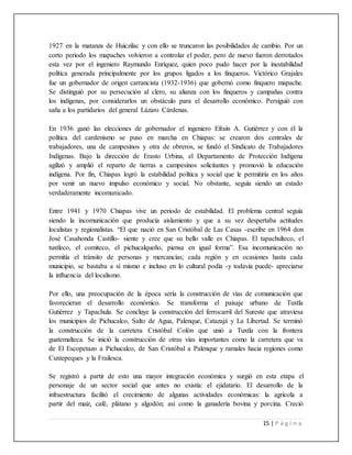 15 | P á g i n a
1927 en la matanza de Huiczilac y con ello se truncaron las posibilidades de cambio. Por un
corto periodo los mapaches volvieron a controlar el poder, pero de nuevo fueron derrotados
esta vez por el ingeniero Raymundo Enríquez, quien poco pudo hacer por la inestabilidad
política generada principalmente por los grupos ligados a los finqueros. Victórico Grajales
fue un gobernador de origen carrancista (1932-1936) que gobernó como finquero mapache.
Se distinguió por su persecución al clero, su alianza con los finqueros y campañas contra
los indígenas, por considerarlos un obstáculo para el desarrollo económico. Persiguió con
saña a los partidarios del general Lázaro Cárdenas.
En 1936 ganó las elecciones de gobernador el ingeniero Efraín A. Gutiérrez y con él la
política del cardenismo se puso en marcha en Chiapas: se crearon dos centrales de
trabajadores, una de campesinos y otra de obreros, se fundó el Sindicato de Trabajadores
Indígenas. Bajo la dirección de Erasto Urbina, el Departamento de Protección Indígena
agilizó y amplió el reparto de tierras a campesinos solicitantes y promovió la educación
indígena. Por fin, Chiapas logró la estabilidad política y social que le permitiría en los años
por venir un nuevo impulso económico y social. No obstante, seguía siendo un estado
verdaderamente incomunicado.
Entre 1941 y 1970 Chiapas vive un periodo de estabilidad. El problema central seguía
siendo la incomunicación que producía aislamiento y que a su vez despertaba actitudes
localistas y regionalistas. “El que nació en San Cristóbal de Las Casas -escribe en 1964 don
José Casahonda Castillo- siente y cree que su bello valle es Chiapas. El tapachulteco, el
tuxtleco, el comiteco, el pichucalqueño, piensa en igual forma”. Esa incomunicación no
permitía el tránsito de personas y mercancías; cada región y en ocasiones hasta cada
municipio, se bastaba a sí mismo e incluso en lo cultural podía -y todavía puede- apreciarse
la influencia del localismo.
Por ello, una preocupación de la época sería la construcción de vías de comunicación que
favorecieran el desarrollo económico. Se transforma el paisaje urbano de Tuxtla
Gutiérrez y Tapachula. Se concluye la construcción del ferrocarril del Sureste que atraviesa
los municipios de Pichucalco, Salto de Agua, Palenque, Catazajá y La Libertad. Se terminó
la construcción de la carretera Cristóbal Colón que unió a Tuxtla con la frontera
guatemalteca. Se inició la construcción de otras vías importantes como la carretera que va
de El Escopetazo a Pichucalco, de San Cristóbal a Palenque y ramales hacia regiones como
Cuxtepeques y la Frailesca.
Se registró a partir de esto una mayor integración económica y surgió en esta etapa el
personaje de un sector social que antes no existía: el ejidatario. El desarrollo de la
infraestructura facilitó el crecimiento de algunas actividades económicas: la agrícola a
partir del maíz, café, plátano y algodón; así como la ganadería bovina y porcina. Creció
 