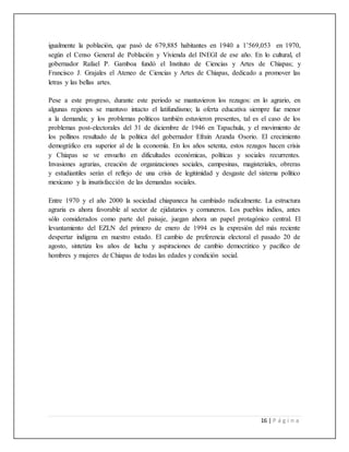 16 | P á g i n a
igualmente la población, que pasó de 679,885 habitantes en 1940 a 1’569,053 en 1970,
según el Censo General de Población y Vivienda del INEGI de ese año. En lo cultural, el
gobernador Rafael P. Gamboa fundó el Instituto de Ciencias y Artes de Chiapas; y
Francisco J. Grajales el Ateneo de Ciencias y Artes de Chiapas, dedicado a promover las
letras y las bellas artes.
Pese a este progreso, durante este periodo se mantuvieron los rezagos: en lo agrario, en
algunas regiones se mantuvo intacto el latifundismo; la oferta educativa siempre fue menor
a la demanda; y los problemas políticos también estuvieron presentes, tal es el caso de los
problemas post-electorales del 31 de diciembre de 1946 en Tapachula, y el movimiento de
los pollinos resultado de la política del gobernador Efraín Aranda Osorio. El crecimiento
demográfico era superior al de la economía. En los años setenta, estos rezagos hacen crisis
y Chiapas se ve envuelto en dificultades económicas, políticas y sociales recurrentes.
Invasiones agrarias, creación de organizaciones sociales, campesinas, magisteriales, obreras
y estudiantiles serán el reflejo de una crisis de legitimidad y desgaste del sistema político
mexicano y la insatisfacción de las demandas sociales.
Entre 1970 y el año 2000 la sociedad chiapaneca ha cambiado radicalmente. La estructura
agraria es ahora favorable al sector de ejidatarios y comuneros. Los pueblos indios, antes
sólo considerados como parte del paisaje, juegan ahora un papel protagónico central. El
levantamiento del EZLN del primero de enero de 1994 es la expresión del más reciente
despertar indígena en nuestro estado. El cambio de preferencia electoral el pasado 20 de
agosto, sintetiza los años de lucha y aspiraciones de cambio democrático y pacífico de
hombres y mujeres de Chiapas de todas las edades y condición social.
 