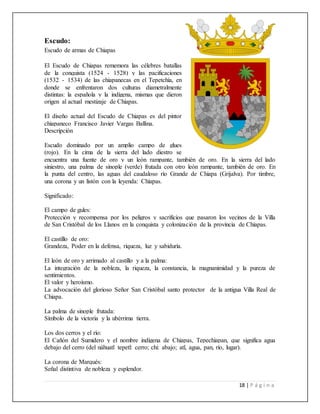 18 | P á g i n a
Escudo:
Escudo de armas de Chiapas
El Escudo de Chiapas rememora las célebres batallas
de la conquista (1524 - 1528) y las pacificaciones
(1532 - 1534) de las chiapanecas en el Tepetchía, en
donde se enfrentaron dos culturas diametralmente
distintas: la española y la indígena, mismas que dieron
origen al actual mestizaje de Chiapas.
El diseño actual del Escudo de Chiapas es del pintor
chiapaneco Francisco Javier Vargas Ballina.
Descripción
Escudo dominado por un amplio campo de glues
(rojo). En la cima de la sierra del lado diestro se
encuentra una fuente de oro y un león rampante, también de oro. En la sierra del lado
siniestro, una palma de sinople (verde) frutada con otro león rampante, también de oro. En
la punta del centro, las aguas del caudaloso río Grande de Chiapa (Grijalva). Por timbre,
una corona y un listón con la leyenda: Chiapas.
Significado:
El campo de gules:
Protección y recompensa por los peligros y sacrificios que pasaron los vecinos de la Villa
de San Cristóbal de los Llanos en la conquista y colonización de la provincia de Chiapas.
El castillo de oro:
Grandeza, Poder en la defensa, riqueza, luz y sabiduría.
El león de oro y arrimado al castillo y a la palma:
La integración de la nobleza, la riqueza, la constancia, la magnanimidad y la pureza de
sentimientos.
El valor y heroísmo.
La advocación del glorioso Señor San Cristóbal santo protector de la antigua Villa Real de
Chiapa.
La palma de sinople frutada:
Símbolo de la victoria y la ubérrima tierra.
Los dos cerros y el río:
El Cañón del Sumidero y el nombre indígena de Chiapas, Tepechiapan, que significa agua
debajo del cerro (del náhuatl tepetl: cerro; chi: abajo; atl, agua, pan, río, lugar).
La corona de Marqués:
Señal distintiva de nobleza y esplendor.
 