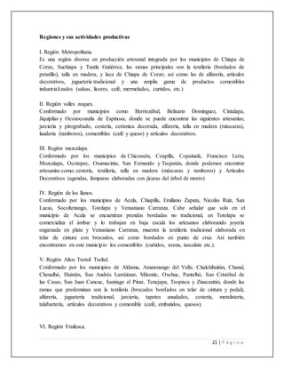 21 | P á g i n a
Regiones y sus actividades productivas
I. Región Metropolitana.
Es una región diversa en producción artesanal integrada por los municipios de Chiapa de
Corzo, Suchiapa y Tuxtla Gutiérrez, las ramas principales son la textilería (bordados de
petatillo), talla en madera, y laca de Chiapa de Corzo; así como las de alfarería, artículos
decorativos, juguetería tradicional y una amplia gama de productos comestibles
industrializados (salsas, licores, café, mermeladas, curtidos, etc.)
II. Región valles zoques.
Conformado por municipios como Berriozábal, Belisario Domínguez, Cintalapa,
Jiquipilas y Ocozocoautla de Espinosa, donde se puede encontrar las siguientes artesanías;
jarciería y pirograbado, cestería, cerámica decorada, alfarería, talla en madera (máscaras),
laudería (tambores), comestibles (café y queso) y artículos decorativos.
III. Región mezcalapa.
Conformado por los municipios de Chicoasén, Coapilla, Copainalá, Francisco León,
Mezcalapa, Ocotepec, Osumacinta, San Fernando y Tecpatán, donde podemos encontrar
artesanías como; cestería, textilería, talla en madera (máscaras y tambores) y Artículos
Decorativos (agendas, lámparas elaboradas con jícaras del árbol de morro)
IV. Región de los llanos.
Conformado por los municipios de Acala, Chiapilla, Emiliano Zapata, Nicolás Ruíz, San
Lucas, Socoltenango, Totolapa y Venustiano Carranza. Cabe señalar que solo en el
municipio de Acala se encuentran prendas bordadas no tradicional, en Totolapa se
comercializa el ámbar y lo trabajan en baja escala los artesanos elaborando joyería
engarzada en plata y Venustiano Carranza, muestra la textilería tradicional elaborada en
telar de cintura con brocados, así como bordados en punto de cruz. Así también
encontramos en este municipio los comestibles (curtidos, avena, tascalate etc.).
V. Región Altos Tsotsil Tseltal.
Conformado por los municipios de Aldama, Amatenango del Valle, Chalchihuitán, Chanal,
Chenalhó, Huixtán, San Andrés Larráinzar, Mitontic, Oxchuc, Pantelhó, San Cristóbal de
las Casas, San Juan Cancuc, Santiago el Pinar, Tenejapa, Teopisca y Zinacantán, donde las
ramas que predominan son la textilería (brocados bordados en telar de cintura y pedal),
alfarería, juguetería tradicional, jarciería, tapetes anudados, cestería, metalistería,
talabartería, artículos decorativos y comestible (café, embutidos, quesos).
VI. Región Frailesca.
 
