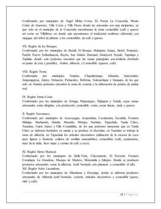 22 | P á g i n a
Conformado por municipios de Ángel Albino Corzo, EL Parral, La Concordia, Monte
Cristo de Guerrero, Villa Corzo y Villa Flores donde las artesanías son muy incipientes, ya
que solo en el municipio de la Concordia encontramos la rama comestible (café y queso)
así como en Villaflores en donde aún encontramos el tradicional sombrero elaborado con
majagua del árbol de plátano y los comestibles de café y quesos.
VII. Región de los Bosques.
Conformado por los municipios de Bochil, El Bosque, Huitiupán, Ixtapa, Jitotol, Pantepec,
Pueblo Nuevo Solistahuacán, Rayón, San Andrés Duraznal, Simojovel, Soyaló, Tapalapa y
Tapilula, donde solo podemos encontrar que las ramas principales son textilería (bordado
en punto de cruz y petatillo), Ámbar, alfarería y Comestible (quesos, café).
VIII. Región Norte.
Conformado por municipios Amatán, Chapultenango, Ixhuatán, Ixtacomitán,
Ixtapangajoya, Juárez, Ostuacán, Pichucalco, Reforma, Solosuchiapa y Sunuapa, de los que
solo en Amatán podemos encontrar la rama de cestería y la elaboración de petates de palma
real.
IX. Región Istmo-Costa.
Conformado pos los municipios de Arriaga, Mapastepec, Pijijiapan y Tonalá, cuyas ramas
artesanales están dirigidas a la producción comestible como; avena linaza, mole y quesos.
X. Región Soconusco.
Conformado por municipios de Acacoyagua, Acapetahua, Cacahoatán, Escuintla, Frontera
Hidalgo, Huehuetán, Huixtla, Mazatán, Metapa, Suchiate, Tapachula, Tuxtla Chico,
Tuzantán, Unión Juárez y Villa Comaltitlán, de los que podemos mencionar que en Tuxtla
Chico se elaboran bordados en manta y se produce el chocolate, en Tuzantán se trabaja la
rama de alfarería, en Tapachula los artículos decorativos (utilización de la cáscara de coco
para figuras y bisutería, collares de semillas sustentables), comestibles (café, cardamomo,
nuez de la india, licor izapa y cremas de café y coco).
XI. Región Sierra Mariscal.
Conformado por los municipios de Bella Vista, Chicomuselo, El Porvenir, Frontera
Comalapa, La Grandeza, Mazapa de Madero, Motozintla y Siltepec. Donde se producen
productos artesanales como la alfarería, textil bordado, arte plumario y comestible (Café).
XII. Región Selva Lacandona.
Conformado por los municipios de Altamirano y Ocosingo, donde se elaboran productos
artesanales de Alfarería, textil bordado, cestería, artículos decorativos y comestible (queso,
miel y café).
 