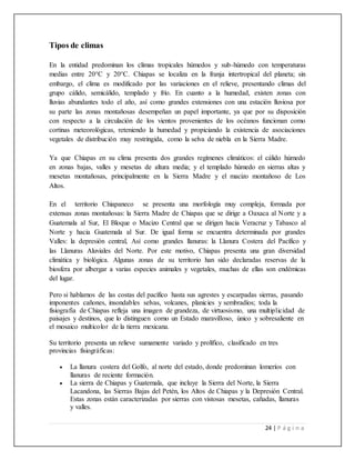 24 | P á g i n a
Tipos de climas
En la entidad predominan los climas tropicales húmedos y sub-húmedo con temperaturas
medias entre 20°C y 20°C. Chiapas se localiza en la franja intertropical del planeta; sin
embargo, el clima es modificado por las variaciones en el relieve, presentando climas del
grupo cálido, semicálido, templado y frío. En cuanto a la humedad, existen zonas con
lluvias abundantes todo el año, así como grandes extensiones con una estación lluviosa por
su parte las zonas montañosas desempeñan un papel importante, ya que por su disposición
con respecto a la circulación de los vientos provenientes de los océanos funcionan como
cortinas meteorológicas, reteniendo la humedad y propiciando la existencia de asociaciones
vegetales de distribución muy restringida, como la selva de niebla en la Sierra Madre.
Ya que Chiapas en su clima presenta dos grandes regímenes climáticos: el cálido húmedo
en zonas bajas, valles y mesetas de altura media; y el templado húmedo en sierras altas y
mesetas montañosas, principalmente en la Sierra Madre y el macizo montañoso de Los
Altos.
En el territorio Chiapaneco se presenta una morfología muy compleja, formada por
extensas zonas montañosas: la Sierra Madre de Chiapas que se dirige a Oaxaca al Norte y a
Guatemala al Sur, El Bloque o Macizo Central que se dirigen hacia Veracruz y Tabasco al
Norte y hacia Guatemala al Sur. De igual forma se encuentra determinada por grandes
Valles: la depresión central, Así como grandes llanuras: la Llanura Costera del Pacífico y
las Llanuras Aluviales del Norte. Por este motivo, Chiapas presenta una gran diversidad
climática y biológica. Algunas zonas de su territorio han sido declaradas reservas de la
biosfera por albergar a varias especies animales y vegetales, muchas de ellas son endémicas
del lugar.
Pero si hablamos de las costas del pacífico hasta sus agrestes y escarpadas sierras, pasando
imponentes cañones, insondables selvas, volcanes, planicies y sembradíos; toda la
fisiografía de Chiapas refleja una imagen de grandeza, de virtuosismo, una multiplicidad de
paisajes y destinos, que lo distinguen como un Estado maravilloso, único y sobresaliente en
el mosaico multicolor de la tierra mexicana.
Su territorio presenta un relieve sumamente variado y prolífico, clasificado en tres
provincias fisiográficas:
 La llanura costera del Golfo, al norte del estado, donde predominan lomeríos con
llanuras de reciente formación.
 La sierra de Chiapas y Guatemala, que incluye la Sierra del Norte, la Sierra
Lacandona, las Sierras Bajas del Petén, los Altos de Chiapas y la Depresión Central.
Estas zonas están caracterizadas por sierras con vistosas mesetas, cañadas, llanuras
y valles.
 