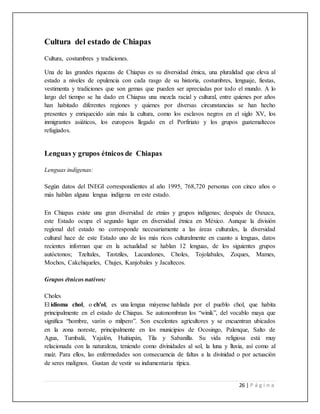 26 | P á g i n a
Cultura del estado de Chiapas
Cultura, costumbres y tradiciones.
Una de las grandes riquezas de Chiapas es su diversidad étnica, una pluralidad que eleva al
estado a niveles de opulencia con cada rasgo de su historia, costumbres, lenguaje, fiestas,
vestimenta y tradiciones que son gemas que pueden ser apreciadas por todo el mundo. A lo
largo del tiempo se ha dado en Chiapas una mezcla racial y cultural, entre quienes por años
han habitado diferentes regiones y quienes por diversas circunstancias se han hecho
presentes y enriquecido aún más la cultura, como los esclavos negros en el siglo XV, los
inmigrantes asiáticos, los europeos llegado en el Porfiriato y los grupos guatemaltecos
refugiados.
Lenguas y grupos étnicos de Chiapas
Lenguas indígenas:
Según datos del INEGI correspondientes al año 1995, 768,720 personas con cinco años o
más hablan alguna lengua indígena en este estado.
En Chiapas existe una gran diversidad de etnias y grupos indígenas; después de Oaxaca,
este Estado ocupa el segundo lugar en diversidad étnica en México. Aunque la división
regional del estado no corresponde necesariamente a las áreas culturales, la diversidad
cultural hace de este Estado uno de los más ricos culturalmente en cuanto a lenguas, datos
recientes informan que en la actualidad se hablan 12 lenguas, de los siguientes grupos
autóctonos; Tzeltales, Tzotziles, Lacandones, Choles, Tojolabales, Zoques, Mames,
Mochos, Cakchiqueles, Chujes, Kanjobales y Jacaltecos.
Grupos étnicos nativos:
Choles
El idioma chol, o ch'ol, es una lengua máyense hablada por el pueblo chol, que habita
principalmente en el estado de Chiapas. Se autonombran los “winik”, del vocablo maya que
significa “hombre, varón o milpero”. Son excelentes agricultores y se encuentran ubicados
en la zona noreste, principalmente en los municipios de Ocosingo, Palenque, Salto de
Agua, Tumbalá, Yajalón, Huitiupán, Tila y Sabanilla. Su vida religiosa está muy
relacionada con la naturaleza, teniendo como divinidades al sol, la luna y lluvia, así como al
maíz. Para ellos, las enfermedades son consecuencia de faltas a la divinidad o por actuación
de seres malignos. Gustan de vestir su indumentaria típica.
 
