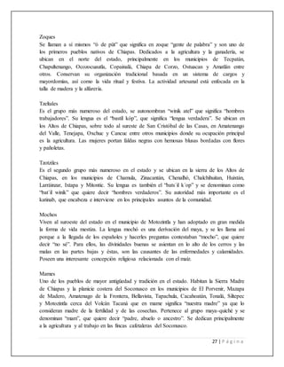 27 | P á g i n a
Zoques
Se llaman a sí mismos “ó de püt” que significa en zoque “gente de palabra” y son uno de
los primeros pueblos nativos de Chiapas. Dedicados a la agricultura y la ganadería, se
ubican en el norte del estado, principalmente en los municipios de Tecpatán,
Chapultenango, Ocozocuautla, Copainalá, Chiapa de Corzo, Ostuacan y Amatlán entre
otros. Conservan su organización tradicional basada en un sistema de cargos y
mayordomías, así como la vida ritual y festiva. La actividad artesanal está enfocada en la
talla de madera y la alfarería.
Tzeltales
Es el grupo más numeroso del estado, se autonombran “winik atel” que significa “hombres
trabajadores”. Su lengua es el “bastíl kóp”, que significa “lengua verdadera”. Se ubican en
los Altos de Chiapas, sobre todo al sureste de San Cristóbal de las Casas, en Amatenango
del Valle, Tenejapa, Oxchuc y Cancuc entre otros municipios donde su ocupación principal
es la agricultura. Las mujeres portan faldas negras con hemosas blusas bordadas con flores
y pañoletas.
Tzotziles
Es el segundo grupo más numeroso en el estado y se ubican en la sierra de los Altos de
Chiapas, en los municipios de Chamula, Zinacantán, Chenalhó, Chalchihuitan, Huixtán,
Larráinzar, Ixtapa y Mitontic. Su lengua es también el “bats´il k´op” y se denominan como
“bat´il winik” que quiere decir “hombres verdaderos”. Su autoridad más importante es el
katinab, que encabeza e interviene en los principales asuntos de la comunidad.
Mochos
Viven al suroeste del estado en el municipio de Motozintla y han adoptado en gran medida
la forma de vida mestiza. La lengua mochó es una derívación del maya, y se les llama así
porque a la llegada de los españoles y hacerles preguntas contestaban “mocho”, que quiere
decir “no sé”. Para ellos, las divinidades buenas se asientan en lo alto de los cerros y las
malas en las partes bajas y éstas, son las causantes de las enfermedades y calamidades.
Poseen una interesante concepción religiosa relacionada con el maíz.
Mames
Uno de los pueblos de mayor antigüedad y tradición en el estado. Habitan la Sierra Madre
de Chiapas y la planicie costera del Soconusco en los municipios de El Porvenir, Mazapa
de Madero, Amatenago de la Frontera, Bellavista, Tapachula, Cacahoatán, Tonalá, Siltepec
y Motozintla cerca del Volcán Tacaná que en mame significa “nuestra madre” ya que lo
consideran madre de la fertilidad y de las cosechas. Pertenece al grupo maya-quiché y se
denominan “mam”, que quiere decir “padre, abuelo o ancestro”. Se dedican principalmente
a la agricultura y al trabajo en las fincas cafetaleras del Soconusco.
 