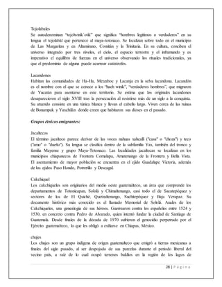 28 | P á g i n a
Tojolabales
Se autodenominan “tojolwinik´otik” que significa “hombres legítimos o verdaderos” en su
lengua el tojolabál que pertenece al maya-totonaco. Se localizan sobre todo en el municipio
de Las Margaritas y en Altamirano, Comitán y la Trinitaria. En su cultura, conciben el
universo integrado por tres niveles, el cielo, el espacio terrestre y el inframundo y es
imperativo el equilibro de fuerzas en el universo observando los rituales tradicionales, ya
que el predominio de alguna puede acarrear catástrofes.
Lacandones
Habitan las comunidades de Ha-Ha, Metzaboc y Lacanja en la selva lacandona. Lacandón
es el nombre con el que se conoce a los “hach winik”, “verdaderos hombres”, que migraron
de Yucatán para asentarse en este territorio. Se estima que los originales lacandones
desaparecieron el siglo XVIII tras la persecución al resistirse más de un siglo a la conquista.
Su atuendo consiste en una túnica blanca y llevan el cabello largo. Viven cerca de las ruinas
de Bonampak y Yaxchilán donde creen que habitaron sus dioses en el pasado.
Grupos étnicos emigrantes:
Jacaltecos
El término jacalteco parece derivar de las voces nahuas xahcalli ("casa" o "choza") y teco
("amo" o "dueño"). Su lengua se clasifica dentro de la subfamilia Yax, también del tronco y
familia Mayense y grupo Maya-Totonaco. Las localidades jacaltecas se localizan en los
municipios chiapanecos de Frontera Comalapa, Amatenango de la Frontera y Bella Vista.
El asentamiento de mayor población se encuentra en el ejido Guadalupe Victoria, además
de los ejidos Paso Hondo, Potrerillo y Descagal.
Cakchiquel
Los cakchiqueles son originarios del medio oeste guatemalteco, un área que comprende los
departamentos de Totonicapan, Sololá y Chimaltenango, casi todo el de Sacatepéquez y
sectores de los de El Quiché, Quetzaltenango, Suchitepéquez y Baja Verapaz. Su
documento histórico más conocido es el llamado Memorial de Sololá. Anales de los
Cakchiqueles, una genealogía de sus héroes. Guerrearon contra los españoles entre 1524 y
1530, en concreto contra Pedro de Alvarado, quien intentó fundar la ciudad de Santiago de
Guatemala. Desde finales de la década de 1970 sufrieron el genocidio perpetrado por el
Ejército guatemalteco, lo que les obligó a exiliarse en Chiapas, México.
chujes
Los chujes son un grupo indígena de origen guatemalteco que emigró a tierras mexicanas a
finales del siglo pasado, al ser despojado de sus parcelas durante el periodo liberal del
vecino país, a raíz de lo cual ocupó terrenos baldíos en la región de los lagos de
 