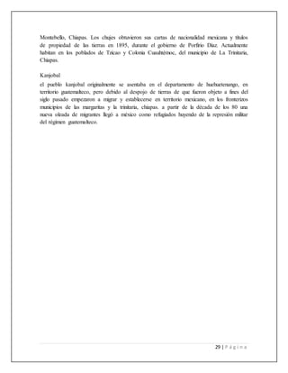 29 | P á g i n a
Montebello, Chiapas. Los chujes obtuvieron sus cartas de nacionalidad mexicana y títulos
de propiedad de las tierras en 1895, durante el gobierno de Porfirio Díaz. Actualmente
habitan en los poblados de Tzicao y Colonia Cuauhtémoc, del municipio de La Trinitaria,
Chiapas.
Kanjobal
el pueblo kanjobal originalmente se asentaba en el departamento de huehuetenango, en
territorio guatemalteco, pero debido al despojo de tierras de que fueron objeto a fines del
siglo pasado empezaron a migrar y establecerse en territorio mexicano, en los fronterizos
municipios de las margaritas y la trinitaria, chiapas. a partir de la década de los 80 una
nueva oleada de migrantes llegó a méxico como refugiados huyendo de la represión militar
del régimen guatemalteco.
 