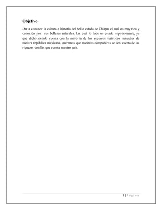 3 | P á g i n a
Objetivo
Dar a conocer la cultura e historia del bello estado de Chiapas el cual es muy rico y
conocido por sus bellezas naturales. Lo cual lo hace un estado impresionante, ya
que dicho estado cuenta con la mayoría de los recursos turísticos naturales de
nuestra república mexicana, queremos que nuestros compañeros se den cuenta de las
riquezas con las que cuenta nuestro país.
 