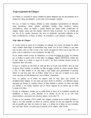 30 | P á g i n a
Trajes regionales de Chiapas:
En Chiapas se concentra la mayor cantidad de grupos indígenas que son descendientes de la
civilización Maya que habitaba el área antes de la conquista española.
Por eso, el estado de Chiapas, dividido en varios municipios representativos de diferentes
etnias (lacandones, choles, tzeltales, tojolobales, tzotziles, chujs, jacaltecos, mames,
motozintlecos), ofrece un amplio y variado folclore que incluye estilos reminiscentes de
antiguos rituales mayas que han logrado sobrevivir hasta el presente. Así, no extraña que
sea uno de los estados mexicanos más ricos en tradiciones ancestrales reflejadas en los
trajes, la alimentación, la danza, la música, las costumbres y, por supuesto, la lengua.
Traje típico de Chiapas:
Se conoce desde la época de la conquista, sin embargo con el paso del tiempo ha sufrido
varios cambios hasta llegar al hermosísimo traje actual. Uno de esos cambios es que antes
eran un único color en todo el traje y hoy vemos una gama de colores que le dan vida a la
pieza y que se empezaron a usar a principios del siglo XX.
En un sentido estricto el traje de Chiapaneca, es el traje de Chiapa de Corzo, sin embargo
por su belleza se quedó como el traje típico de Chiapas. Algunos historiadores señalan que
el traje refleja en el fondo lo negro de la selva y las flores coloridas intentan recrear la
majestuosa flora del estado.
El traje se compone de una blusa de satín que lleva un escote semi-circular y lleva un vuelo
de tul con flores bordado en petatillo con hilos de seda y artícela de colores naranja, blanco
y rosa. La falda también es de satín larga y muy amplia, pues generalmente se presenta
abierto lo cual hace lucir más su belleza, incluso hoy es visto por el mundo de la moda
como una pieza de talla internacional por su belleza y lucimiento.
Pero, en general, en el estado las mujeres usan un traje típico que consiste en
un huipil (vestido indígena de una pieza que parte desde los hombros, con diferentes largos)
adornado con listones de variados colores; la blusa también se adorna a la altura del cuello
con listones y con bordes dentados que los hacen engranar de tal manera que se cubre
la manta de la blusa.
El traje de chiapaneca, término que se acuña desde la época de la Conquista española, ha
modificado su forma y color, iniciando en la década de los 40 en un solo tono,
monocromático, para pasar a los diversos matices en los años 70.
El traje en ese momento (1914 vestido más antiguo), consistía en un contado en blanco y
negro y sin vuelo (petatillo con flores de colores), además de usar una enagua lisa sin olán
(tira de petatillo que mide dos metros de largo y va debajo de la falda): era una costumbre
que cada mujer hiciera su propia ropa, la mayoría de las mujeres sabía bordar.
 