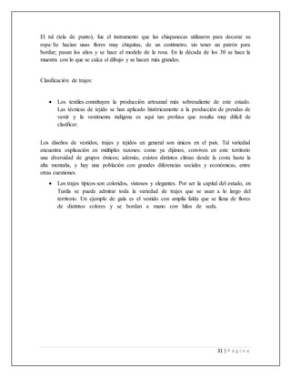 31 | P á g i n a
El tul (tela de punto), fue el instrumento que las chiapanecas utilizaron para decorar su
ropa: Se hacían unas flores muy chiquitas, de un centímetro, sin tener un patrón para
bordar; pasan los años y se hace el modelo de la rosa. En la década de los 30 se hace la
muestra con lo que se calca el dibujo y se hacen más grandes.
Clasificación de trajes:
 Los textiles constituyen la producción artesanal más sobresaliente de este estado.
Las técnicas de tejido se han aplicado históricamente a la producción de prendas de
vestir y la vestimenta indígena es aquí tan profusa que resulta muy difícil de
clasificar.
Los diseños de vestidos, trajes y tejidos en general son únicos en el país. Tal variedad
encuentra explicación en múltiples razones: como ya dijimos, conviven en este territorio
una diversidad de grupos étnicos; además, existen distintos climas desde la costa hasta la
alta montaña, y hay una población con grandes diferencias sociales y económicas, entre
otras cuestiones.
 Los trajes típicos son coloridos, vistosos y elegantes. Por ser la capital del estado, en
Tuxtla se puede admirar toda la variedad de trajes que se usan a lo largo del
territorio. Un ejemplo de gala es el vestido con amplia falda que se llena de flores
de distintos colores y se bordan a mano con hilos de seda. mmmmmmm
 