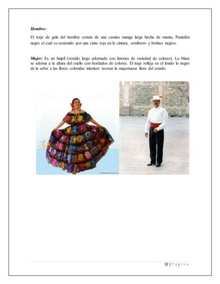 32 | P á g i n a
Hombre:
El traje de gala del hombre consta de una camisa manga larga hecha de manta, Pantalón
negro el cual es sostenido por una cinta roja en la cintura, sombrero y botines negros.
Mujer: Es un huipil (vestido largo adornado con listones de variedad de colores). La blusa
se adorna a la altura del cuello con bordados de colores. El traje refleja en el fondo lo negro
de la selva y las flores coloridas intentan recrear la majestuosa flora del estado.
 