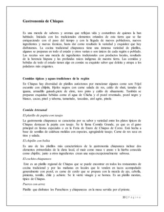 33 | P á g i n a
Gastronomía de Chiapas
Es una mezcla de sabores y aromas que reflejan vida y costumbres de quienes la han
habitado. Iniciada con los tradicionales elementos oriundos de esta tierra que se fue
enriqueciendo con el paso del tiempo y con la llegada de nuevos pobladores, nuevos
ingredientes y nuevas técnicas, hasta dar como resultado la variedad y exquisitez que hoy
disfrutamos. La cocina tradicional chiapaneca tiene una inmensa variedad de platillos,
algunos se preparan en todo el estado y otros varían o son únicos de cada región o poblado.
Las recetas son una mezcla de ingredientes tradicionales con productos locales, resultado
de la herencia hispana y las profundas raíces indígenas de nuestra tierra. Las comidas y
bebidas de todo el estado tienen algo en común: su exquisito sabor que deleita y atrapa a los
paladares más exigentes.
Comidas típicas y aguas tradiciones de la región
En Chiapas hay diversidad de platillos autóctonos por mencionar algunos como son: Frijol
escumite con chilpiín, frijoles negros con carne salada de res, caldo de shuti, tamales de
iguana, armadillo guisado,picte de elote, toro pinto y caldo de sihuamonte. También se
preparan exquisitas bebidas como el agua de Chicha y el pozol reventado, pozol negro y
blanco, cacao, pinol y taberna, tamarindo, tascalate, atol agrio, pinole.
Comida Artesanal
El platillo de pepita con tasajo
La gastronomía chiapaneca se caracteriza por su sabor y variedad entre los platos típicos de
Chiapas destacan la pepita con tasajo. Se le llama Comida Grande, ya que es el guiso
principal en fiestas especiales o en la Feria de Enero de Chiapas de Corzo. Está hecha a
base de semillas de calabaza molidas con especies, agregándole tasajo; Carne de res seca en
tiras y salada.
El chipilín con bolita
Es uno de los platillos más característicos de la gastronomía chiapaneca incluye dos
elementos primordiales de la dieta local, el maíz como masa y grano y la hierba conocida
como chipilín; junto a otros ingredientes crean una sopa excepcionalmente sabrosa.
El cochito chiapaneco
Este es un platillo regional de Chiapas que se puede encontrar en todos los restaurantes de
cocina tradicional y por las mañanas en locales que lo venden en tacos acompañado
generalmente con pozol, es carne de cerdo que se prepara con la mezcla de ajo, cebolla,
pimienta, tomillo, chile y achiote. Se le vierte vinagre y se hornea. Es un platillo mestizo,
típico de Chiapas.
Puerco con arroz
Platillo que disfrutan los Parachicos y chiapanecas en la mesa servida por el prioste.
 