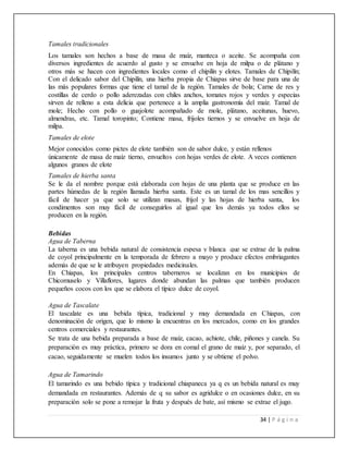 34 | P á g i n a
Tamales tradicionales
Los tamales son hechos a base de masa de maíz, manteca o aceite. Se acompaña con
diversos ingredientes de acuerdo al gusto y se envuelve en hoja de milpa o de plátano y
otros más se hacen con ingredientes locales como el chipilín y elotes. Tamales de Chipilín;
Con el delicado sabor del Chipilín, una hierba propia de Chiapas sirve de base para una de
las más populares formas que tiene el tamal de la región. Tamales de bola; Carne de res y
costillas de cerdo o pollo aderezadas con chiles anchos, tomates rojos y verdes y especias
sirven de relleno a esta delicia que pertenece a la amplia gastronomía del maíz. Tamal de
mole; Hecho con pollo o guajolote acompañado de mole, plátano, aceitunas, huevo,
almendras, etc. Tamal toropinto; Contiene masa, frijoles tiernos y se envuelve en hoja de
milpa.
Tamales de elote
Mejor conocidos como pictes de elote también son de sabor dulce, y están rellenos
únicamente de masa de maíz tierno, envueltos con hojas verdes de elote. A veces contienen
algunos granos de elote
Tamales de hierba santa
Se le da el nombre porque está elaborada con hojas de una planta que se produce en las
partes húmedas de la región llamada hierba santa. Este es un tamal de los mas sencillos y
fácil de hacer ya que solo se utilizan masas, frijol y las hojas de hierba santa, los
condimentos son muy fácil de conseguirlos al igual que los demás ya todos ellos se
producen en la región.
Bebidas
Agua de Taberna
La taberna es una bebida natural de consistencia espesa y blanca que se extrae de la palma
de coyol principalmente en la temporada de febrero a mayo y produce efectos embriagantes
además de que se le atribuyen propiedades medicinales.
En Chiapas, los principales centros taberneros se localizan en los municipios de
Chicomuselo y Villaflores, lugares donde abundan las palmas que también producen
pequeños cocos con los que se elabora el típico dulce de coyol.
Agua de Tascalate
El tascalate es una bebida típica, tradicional y muy demandada en Chiapas, con
denominación de origen, que lo mismo la encuentras en los mercados, como en los grandes
centros comerciales y restaurantes.
Se trata de una bebida preparada a base de maíz, cacao, achiote, chile, piñones y canela. Su
preparación es muy práctica, primero se dora en comal el grano de maíz y, por separado, el
cacao, seguidamente se muelen todos los insumos junto y se obtiene el polvo.
Agua de Tamarindo
El tamarindo es una bebido típica y tradicional chiapaneca ya q es un bebida natural es muy
demandada en restaurantes. Además de q su sabor es agridulce o en ocasiones dulce, en su
preparación solo se pone a remojar la fruta y después de bate, así mismo se extrae el jugo.
 