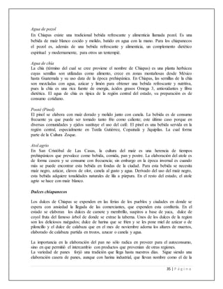 35 | P á g i n a
Agua de pozol
En Chiapas existe una tradicional bebida refrescante y alimenticia llamada pozol. Es una
bebida de maíz blanco cocido y molido, batido en agua con la mano. Para los chiapanecos
el pozol es, además de una bebida refrescante y alimenticia, un complemento dietético
espiritual y modernamente, para otros un tentempié.
Agua de chía
La chía (término del cual se cree proviene el nombre de Chiapas) es una planta herbácea
cuyas semillas son utilizadas como alimento, crece en zonas montañosas desde México
hasta Guatemala y su uso data de la época prehispánica. En Chiapas, las semillas de la chía
son mezcladas con agua, azúcar y limón para obtener una bebida refrescante y nutritiva,
pues la chía es una rica fuente de energía, ácidos grasos Omega 3, antioxidantes y fibra
dietética. El agua de chía es típica de la región central del estado, su preparación es de
consumo cotidiano.
Pooté (Pinol)
El pinol se elabora con maíz dorado y molido junto con canela. La bebida es de consumo
frecuente ya que puede ser tomado tanto frío como caliente; este último caso porque en
diversas comunidades y ejidos sustituye el uso del café. El pinol es una bebida servida en la
región central, especialmente en Tuxtla Gutiérrez, Copainalá y Jiquipilas. La cual forma
parte de la Cultura Zoque.
Atol agrio
En San Cristóbal de Las Casas, la cultura del maíz es una herencia de tiempos
prehispánicos que prevalece como bebida, comida, pan y postre. La elaboración del atole es
de forma casera y se consume con frecuencia; sin embargo en la época invernal es cuando
más se puede encontrar esta bebida en fondas de la ciudad. Para esta bebida se necesita
maíz negro, azúcar, clavos de olor, canela al gusto y agua. Derivado del uso del maíz negro,
esta bebida adquiere tonalidades naturales de lila a púrpura. En el resto del estado, el atole
agrio se hace con maíz blanco.
Dulces chiapanecos
Los dulces de Chiapas se expenden en las ferias de los pueblos y ciudades en donde se
espera con ansiedad la llegada de las comerciantes, que expenden esta confitería. En el
estado se elaboran los dulces de camote y membrillo, suspiros a base de yuca, dulce de
coyol fruta del famoso árbol de donde se extrae la taberna. Unos de los dulces de la region
son los deliciosos nuégados; dulce de harina que se fríen y se les pone miel de azúcar o de
piloncillo y el dulce de calabaza que en el mes de noviembre adorna los altares de muertos,
elaborado de calabaza partida en trozos, azucar o canela y agua.
La importancia en la elaboración del pan no sólo radica en proveer para el autoconsumo,
sino en que permitió el intercambio con productos que provenían de otras regiones.
La variedad de panes forjó una tradición que llega hasta nuestros días. Sigue siendo una
elaboración casera de panes, aunque con harina industrial, que llevan nombre como el de la
 