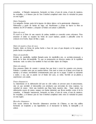 36 | P á g i n a
cazueleja, el llamado marquesote, horneado en latas; el pan de yema, el pan de manteca,
las rosquillas, y el famoso pan de San Cristóbal completan entre otros la variedad de panes
en esta región.
Dulce Nuégados
Los nuégados forman parte de la riqueza de dulces típicos en la gastronomía chiapaneca.
Elaborados a partir de harina de trigo, sal, bicarbonato y yemas de huevo se fríen en
manteca de 20-25 minutos y después se bañan con azúcar o piloncillo.
Dulce de coyol
El coyol es el fruto de una especie de palma, también es conocido como colconave. Para
preparar el dulce se requiere las bolas de coyol maduro, panela o piloncillo como lo
conocen en el norte, hojas de lima y agua.
Dulce de suspiro a base de yuca
Suspiro: dulce en forma de perlas hecho a base de yuca al que después se les agrega un
jarabe hecho con piloncillo.
Dulce de membrillo
El dulce de membrillo, también llamado carne de membrillo o ate, es un dulce preparado a
partir de la fruta del membrillo. Ya que su preparación en diversos puntos de la república
mexicana varía su sabor; Eso también lo hace un dulce típico de Chiapas
Dulce de camote
Para preparar Dulce de camote y naranja hay que lavar y cocer los camotes con cáscara.
Pelarlos y cernirlos para que no queden hebras. Este puré se pone en el fuego con el jugo de
naranja y el azúcar, moviéndolo constantemente para que no se pegue. Cuando se encuentre
a punto, o sea, que se pueda ver el fondo del cazo, se retira. Servirlo en un platón y
espolvorear con canela.
Panes chiapanecos
La importancia en la elaboración del pan no sólo radica en proveer para el autoconsumo,
sino en que permitió el intercambio con productos que provenían de otras regiones. La
variedad de panes forjó una tradición que llega hasta nuestros días. Sigue siendo una
elaboración casera de panes, aunque con harina industrial, que llevan nombre como el de la
cazueleja, el llamado marquesote, horneado en latas; el pan de yema, el pan de manteca,
las rosquillas, y el famoso pan de San Cristóbal completan entre otros la variedad de panes
en esta región.
Bizcocho chiapaneco
Esta receta sabrosa de bizcocho chiapaneco proviene de Chiapas, es una rica galleta
horneada un recipiente y sus ingredientes es el incorporar la harina, la matequilla y el
azúcar.
 
