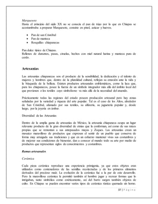 37 | P á g i n a
Marquesote
Hasta el principio del siglo XX no se conocía el pan de trigo por lo que en Chiapas se
acostumbraba a preparar Marquesote, consiste en pinol, azúcar y huevos.
 Pan de san Cristóbal
 Pan de manteca
 Rosquillas chiapanecas
Pan dulce típico de Chiapas.
Rellenos de duraznos, pasas, ciruelas, hechos con miel natural harina y manteca pura de
cerdo.
Artesanías
Las artesanías chiapanecas son el producto de la sensibilidad, la dedicación y el talento de
mujeres y hombres que, dentro de la pluralidad cultural, reflejan su emoción ante la vida y
la búsqueda de la belleza. Existen productos artesanales emblemáticos, como la laca que,
para los chiapanecos, posee la fuerza de un símbolo integrador más allá del ámbito local del
que provienen o los textiles cuyo simbolismo va más allá de la necesidad del atuendo.
Prácticamente todas las regiones del estado poseen producción artesanal pero hay zonas
señaladas por la variedad y riqueza del arte popular. Tal es el caso de los Altos, alrededor
de San Cristóbal, afamado por sus textiles, su alfarería, su juguetería popular y, desde
luego, por la joyería en ámbar.
Diversidad de las Artesanías
Dentro de la amplia gama de artesanías de México, la artesanía chiapaneca ocupa un lugar
relevante producto de la gran diversidad de etnias que la conforman, así como de sus raíces
propias que se remontan a sus antepasados mayas y Zoques. Las artesanías crean un
mosaico maravilloso de productos que expresan el sentir de un pueblo que conserva de
forma muy arraigada sus tradiciones y que en un esfuerzo mantener vivas sus costumbres y
de mejorar sus condiciones de bienestar, dan a conocer al mundo todo su arte por medio de
productos que representan siglos de conocimientos y costumbres.
Ramas artesanales
Cerámica
Cada pieza cerámica reproduce una experiencia primigenia, ya que estos objetos eran
utilizados como contenedores de las semillas recolectadas y de los primeros alimentos
derivados del precioso maíz. La evolución de la cerámica fue a la par de este desarrollo.
Pero la maravillosa cerámica le permitió también al hombre jugar y recrear formas que lo
intrigaban, tanto simbólica como estéticamente, así del barro surgen también objetos de
culto. En Chiapas se pueden encontrar varios tipos de cerámica rústica quemada sin horno.
 