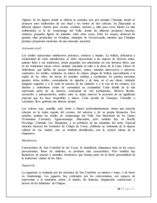 38 | P á g i n a
Algunos de los lugares donde se elabora la cerámica son, por ejemplo, Chamula, donde se
destacan unos tamborcitos de uso ritual y los toritos de dos cabezas. En Zinacantán se
fabrican algunos objetos para cocinar, comales, sartenes y ollas para cocer frijoles La más
emblemática es la de Amatenango del Valle, donde las alfareras producen macetas,
cántaros, pequeñas figuras de animales, entre otras cosas. Entre los zoques, destacan las
grandes ollas producidas en Ocuilapa, municipio de Ocozocoautla, mientras que Cintalapa
produce propuestas modernas de una artesanía ancestral.
Artesanía textil
Los textiles representan satisfactores prácticos, estéticos y rituales. La belleza, delicadeza y
exclusividad de estas manufacturas se debe mayormente a las mujeres de diversas etnias,
quienes fieles a sus tradiciones, desde pequeñas son adiestradas en esta hermosa labor, que
en las tradiciones mayas estuvo siempre vinculada al culto a la diosa de la Luna. Llenos de
simbolismo, que hablan de parejas fundadoras, santos, animales intercesores o universos
cuadrados, los textiles, realizados en telares de cintura, plagan de belleza especialmente a la
región de los Altos, las tierras de tzotziles, tzeltales y tojolabales. Se pueden encontrar
grandes obras textiles, esencialmente de algodón y de lana, en el uso diario, vistiendo
imágenes sagradas o a la venta en puestos de las ciudades o a la vera de los caminos. Los
diseños y simbolismo varían de comunidad en comunidad. Cada detalle de la tela
representa parte de un universo conceptual de raíz prehispánica. Motivos florales,
zoomorfos y antropomorfos, unidos entre sí, dejan entrever la posesión de un significado
especial que los hace irrepetibles y únicos. Cada prenda de Tenejapa, Chenalhó o
Larráinzar lleva grabada una historia propia.
Los colores rojo, amarillo, azul, verde o blanco predominantemente, tienen una estrecha
relación en la visión regente del cosmos, del universo y de su propia formación. Son
notables también los textiles de Amatenango del Valle, San Bartolomé de los Llanos
(Venustiano Carranza), Aguacatenango, Zinacantán, pero también hay en Bochil,
Ocosingo, Chamula, Las Margaritas, y en poblados de las montañas del norte. Especial
mención merecen los bordados de Chiapa de Corzo, emblema no solamente de la riqueza
cultural de esa ciudad, sino ya también identificados con la esencia misma de lo
chiapaneco.
Metalistería
Característica de San Cristóbal de las Casas, la metalistería chiapaneca tiene en las cruces
procesionales, llenas de símbolos, su producto más característico. Pero también hay
llamadores de puertas y utensilios domésticos que forman parte de la fuerte personalidad de
la tradicional ciudad de los Altos.
Juguetería
La juguetería es realizada por los artesanos de San Cristóbal, en madera o trapo, o de barro
en Amatenango. Los juguetes, hoy codiciados por los coleccionistas, son capaces de
representar a la naturaleza entera, al mundo, las fantasías, imaginación, aspiraciones y
deseos de los habitantes de Chiapas.
 