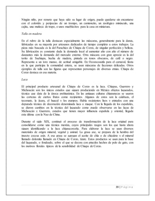 39 | P á g i n a
Ningún niño, por remoto que haya sido su lugar de origen, puede quedarse sin encantarse
con el colorido y peripecias de un trompo, un camioncito, un zoológico minúsculo, una
cajita, una muñeca de trapo, o unos mueblecitos para la casa en miniatura.
Talla en madera
En el rubro de la talla destacan especialmente las máscaras, generalmente para la danza,
fabricadas en su mayoría por artesanos dedicados de tiempo completo a estos trabajos. La
pieza más buscada es la del Parachico de Chiapa de Corzo, de singular perfección y belleza.
Su fabricación es constante dada la demanda local al aumentar año con año el número de
danzantes más la demanda del mercado externo. Otra máscara con gran aprecio es la del
torito de Suchiapa, hecha de madera, pintada en tonos obscuros, de café o negro.
Representa a un toro manso, de actitud amigable. En Ocozocoautla para el carnaval, fiesta
en la que participa la comunidad entera, se usan máscaras de facciones delicadas. Otros
ejemplos de talla son las figuras que representan personajes de diversas etnias. Chiapa de
Corzo destaca en esa materia.
Laca
El principal producto artesanal de Chiapa de Corzo es la laca. Chiapas, Guerrero y
Michoacán son los únicos estados que siguen produciendo en México objetos laqueados,
técnica que data de la época prehispánica. En las antiguas culturas chiapanecas se usaron
las cortezas de ciertos frutos como recipientes. Algunos de estos son la calabaza, el
tecomate, la jícara, el huacal y los pumpos. Había recipientes lisos y pintados con una
depurada técnica de decoración denominada laca o maque. Con la llegada de los españoles,
se dieron cambios en la técnica del laqueado como puede observarse en las lacas de
Michoacán y Guerrero, estados que tienen mayor influencia española y oriental, llegada
esta última con la Nao de China.
Durante el siglo XIX, continuó el proceso de transformación de la laca original para
consolidarse como una técnica mestiza, cuyos principales rasgos son los que hasta ahora
siguen identificando a la laca chiapacorceña. Para elaborar la laca se usan diversos
materiales de origen mineral, vegetal y animal. La grasa axe, se prepara de la hembra del
insecto coccus axin. A esa grasa se agregan el aceite de chía o de chicalote y el mineral
llamado dolomita llamado en Chiapa de Corzo, tizate. Estos productos se usan para la base
del laqueado, o fondeado, sobre el que se decora con pinceles hechos de pelo de gato, con
los motivos florales típicos de la sensibilidad de Chiapa de Corzo.
 